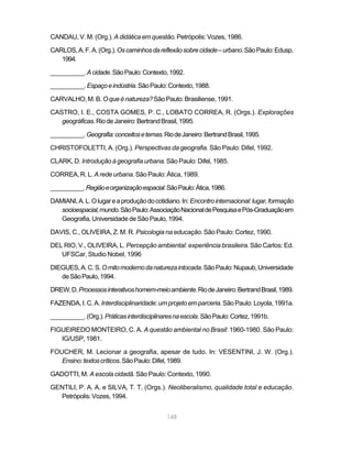 CANDAU, V. M. (Org.). A didática em questão. Petrópolis: Vozes, 1986.

CARLOS, A. F. A. (Org.). Os caminhos da reflexão sobre cidade – urbano. São Paulo: Edusp,
   1994.

__________. A cidade. São Paulo: Contexto, 1992.

__________. Espaço e indústria. São Paulo: Contexto, 1988.

CARVALHO, M. B. O que é natureza? São Paulo: Brasiliense, 1991.

CASTRO, I. E., COSTA GOMES, P. C., LOBATO CORREA, R. (Orgs.). Explorações
   geográficas. Rio de Janeiro: Bertrand Brasil, 1995.

__________. Geografia: conceitos e temas. Rio de Janeiro: Bertrand Brasil, 1995.

CHRISTOFOLETTI, A. (Org.). Perspectivas da geografia. São Paulo: Difel, 1992.

CLARK, D. Introdução à geografia urbana. São Paulo: Difel, 1985.

CORREA, R. L. A rede urbana. São Paulo: Ática, 1989.

__________. Região e organização espacial. São Paulo: Ática, 1986.

DAMIANI, A. L. O lugar e a produção do cotidiano. In: Encontro internacional: lugar, formação
   socioespacial, mundo. São Paulo: Associação Nacional de Pesquisa e Pós-Graduação em
   Geografia, Universidade de São Paulo, 1994.

DAVIS, C., OLIVEIRA, Z. M. R. Psicologia na educação. São Paulo: Cortez, 1990.

DEL RIO, V., OLIVEIRA, L. Percepção ambiental: experiência brasileira. São Carlos: Ed.
   UFSCar, Studio Nobel, 1996

DIEGUES, A. C. S. O mito moderno da natureza intocada. São Paulo: Nupaub, Universidade
   de São Paulo, 1994.

DREW, D. Processos interativos homem-meio ambiente. Rio de Janeiro: Bertrand Brasil, 1989.

FAZENDA, I. C. A. Interdisciplinaridade: um projeto em parceria. São Paulo: Loyola, 1991a.

__________. (Org.). Práticas interdisciplinares na escola. São Paulo: Cortez, 1991b.

FIGUEIREDO MONTEIRO, C. A. A questão ambiental no Brasil: 1960-1980. São Paulo:
   IG/USP, 1981.

FOUCHER, M. Lecionar a geografia, apesar de tudo. In: VESENTINI, J. W. (Org.).
   Ensino: textos críticos. São Paulo: Difel, 1989.

GADOTTI, M. A escola cidadã. São Paulo: Contexto, 1990.

GENTILI, P. A. A. e SILVA, T. T. (Orgs.). Neoliberalismo, qualidade total e educação.
  Petrópolis: Vozes, 1994.


                                            148
 