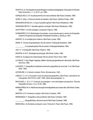 GIUSTA, A. S. Concepções de aprendizagem e práticas pedagógicas. Educação em Revista.
   Belo Horizonte, n. 1, p. 24-31, jul. 1985.

GONÇALVES, C. W. Os (des)caminhos do meio ambiente. São Paulo: Contexto, 1989.

GORZ, A. (Org.). Crítica da divisão do trabalho. São Paulo:, Martins Fontes, 1980.

GRAZIANO DA SILVA, J. O que é questão agrária? São Paulo: Brasiliense, 1986.

GRAZIANO NETO, F. Questão agrária e ecologia. São Paulo: Brasiliense, 1982.

GUATTARI, F. As três ecologias. Campinas: Papirus, 1990.

GUIMARÃES, R. B. Metodologia de projetos: uma proposta para o ensino de Geografia.
   Caderno Prudentino de Geografia, Presidente Prudente, p. 28-39, jul. 1991.

HARVEY, D. A condição pós-moderna. São Paulo: Loyola, 1992.

IANNI, O. Teorias da globalização. Rio de Janeiro: Civilização Brasileira, 1996.

__________. A sociedade global. Rio de Janeiro: Civilização Brasileira, 1992.

JOLY, F. A cartografia. São Paulo: Papirus, 1990.

KRUPPA, S. M. P. Sociologia da educação. São Paulo: Cortez, 1993.

KURZ, R. O colapso da modernização. Rio de Janeiro: Paz e Terra, 1992.

LA TAILLE, Y. et al. Piaget, Vygotsky, Wallon: teorias psicogenéticas em discussão. São Paulo:
    Summus, 1992.

LACOSTE, Y. Geografia do subdesenvolvimento: geopolítica de uma crise. 7. ed. São Paulo:
   Difel, 1985.

LEFEBVRE, H. O direito à cidade. Porto: Afrontamento, 1981.

LIBAULT, C. O. A. Os quatro níveis da pesquisa geográfica. São Paulo: Laboratório de
   Cartografia, DG-FFLCH, USP, 1994. (Série Geocartografia, 1).

MACHADO, L. M. C. P. O estudo da paisagem: uma abordagem perspectiva. Revista
  Geografia e Ensino, n. 8, p. 37-45, 1988.

MANACORDA, M. A. História da educação da Antiguidade aos nossos dias. São Paulo: Cortez,
   1989.

MARTIN, A. R. Fronteiras e nações. São Paulo: Contexto, 1992

MENDONÇA, F. Geografia e meio ambiente. São Paulo: Contexto, 1993.

__________. Geografia física: ciência humana? São Paulo: Contexto, 1989.

MERCOSUL. As fronteiras começam a cair. Folha de S. Paulo. São Paulo, 1995.


                                             149
 