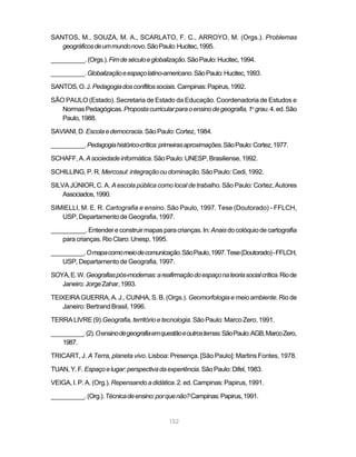 SANTOS, M., SOUZA, M. A., SCARLATO, F. C., ARROYO, M. (Orgs.). Problemas
   geográficos de um mundo novo. São Paulo: Hucitec, 1995.

__________. (Orgs.). Fim de século e globalização. São Paulo: Hucitec, 1994.

__________. Globalização e espaço latino-americano. São Paulo: Hucitec, 1993.

SANTOS, O. J. Pedagogia dos conflitos sociais. Campinas: Papirus, 1992.

SÃO PAULO (Estado). Secretaria de Estado da Educação. Coordenadoria de Estudos e
   Normas Pedagógicas. Proposta curricular para o ensino de geografia, 1o grau. 4. ed. São
   Paulo, 1988.

SAVIANI, D. Escola e democracia. São Paulo: Cortez, 1984.

__________. Pedagogia histórico-crítica: primeiras aproximações. São Paulo: Cortez, 1977.

SCHAFF, A. A sociedade informática. São Paulo: UNESP, Brasiliense, 1992.

SCHILLING, P. R. Mercosul: integração ou dominação. São Paulo: Cedi, 1992.

SILVA JÚNIOR, C. A. A escola pública como local de trabalho. São Paulo: Cortez, Autores
    Associados, 1990.

SIMIELLI, M. E. R. Cartografia e ensino. São Paulo, 1997. Tese (Doutorado) - FFLCH,
   USP, Departamento de Geografia, 1997.

__________. Entender e construir mapas para crianças. In: Anais do colóquio de cartografia
   para crianças. Rio Claro: Unesp, 1995.

__________. O mapa como meio de comunicação. São Paulo, 1997. Tese (Doutorado) - FFLCH,
    USP, Departamento de Geografia, 1997.

SOYA, E. W. Geografias pós-modernas: a reafirmação do espaço na teoria social crítica. Rio de
   Janeiro: Jorge Zahar, 1993.

TEIXEIRA GUERRA, A. J., CUNHA, S. B. (Orgs.). Geomorfologia e meio ambiente. Rio de
   Janeiro: Bertrand Brasil, 1996.

TERRA LIVRE (9).Geografia, território e tecnologia. São Paulo: Marco Zero, 1991.

__________. (2). O ensino de geografia em questão e outros temas. São Paulo: AGB, Marco Zero,
    1987.

TRICART, J. A Terra, planeta vivo. Lisboa: Presença. [São Paulo]: Martins Fontes, 1978.

TUAN, Y. F. Espaço e lugar: perspectiva da experiência. São Paulo: Difel, 1983.

VEIGA, I. P. A. (Org.). Repensando a didática. 2. ed. Campinas: Papirus, 1991.

__________. (Org.). Técnica de ensino: por que não? Campinas: Papirus, 1991.


                                            152
 
