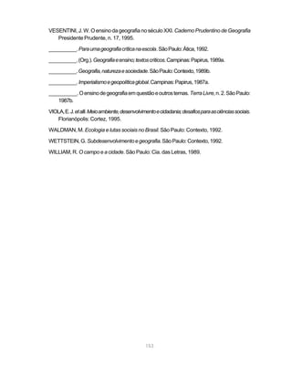 VESENTINI, J. W. O ensino da geografia no século XXI. Caderno Prudentino de Geografia
   Presidente Prudente, n. 17, 1995.

__________. Para uma geografia crítica na escola. São Paulo: Ática, 1992.

__________. (Org.). Geografia e ensino; textos críticos. Campinas: Papirus, 1989a.

__________. Geografia, natureza e sociedade. São Paulo: Contexto, 1989b.

__________. Imperialismo e geopolítica global. Campinas: Papirus, 1987a.

__________. O ensino de geografia em questão e outros temas. Terra Livre, n. 2. São Paulo:
   1987b.

VIOLA, E. J. et alli. Meio ambiente, desenvolvimento e cidadania; desafios para as ciências sociais.
   Florianópolis: Cortez, 1995.

WALDMAN, M. Ecologia e lutas sociais no Brasil. São Paulo: Contexto, 1992.

WETTSTEIN, G. Subdesenvolvimento e geografia. São Paulo: Contexto, 1992.

WILLIAM, R. O campo e a cidade. São Paulo: Cia. das Letras, 1989.




                                               153
 