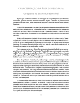CARACTERIZAÇÃO DA ÁREA DE GEOGRAFIA

                Geografia no ensino fundamental

      A produção acadêmica em torno da concepção de Geografia passou por diferentes
momentos, gerando reflexões distintas acerca dos objetos e métodos do pensar e fazer
geográfico. De certa forma, essas reflexões influenciaram e ainda influenciam muitas práticas
de ensino.

       O estudo do pensamento e da produção geográfica brasileira revela a necessidade de
explicitar duas questões básicas. A primeira é o fato de a Geografia ter métodos que lhe são
próprios. A segunda é definir o momento em que a Geografia passou a integrar o corpo
disciplinar na academia, constituindo um ramo específico de pesquisa e do conhecimento
científico.
       A Geografia pode ser encontrada já num primeiro momento nos discursos do Estado,
do Exército e mesmo como parte dos currículos escolares. A fundação do Colégio Pedro II,
no Rio de Janeiro, e a inclusão da Geografia como disciplina, foi parte importante de sua
trajetória. O professor Delgado de Carvalho teve grande importância para garantir à
Geografia um espaço no campo do saber escolar.
      Num segundo momento, a Geografia marcou o ensino pela criação do curso superior
paralelamente à fundação da Faculdade de Filosofia, Ciências e Letras da Universidade
de São Paulo e do Departamento de Geografia em 1934. Nessa ocasião, professores oriundos
da França, como Pierre Monbeig, Defontaines, com forte influência da escola de Vidal de
La Blache, corroboraram esta tradição no Brasil.

       Essa Geografia era marcada pelo positivismo que sustentava metodologicamente
quase todas as chamadas ciências humanas que se consolidaram nessa época nas faculdades
brasileiras. Com fortes tendências de estudos regionais, os estudos geográficos pautavam-
se pela busca de explicações objetivas e quantitativas da realidade, fundamentos da escola
francesa de então. Foi essa escola que imprimiu ao pensamento geográfico o mito da ciência
asséptica, não-politizada, com o argumento da neutralidade do discurso científico. Tinha
como meta abordar as relações do homem com a natureza de forma objetiva, elaborar
monografias regionais para uma possível busca de leis gerais que explicassem suas
diferenças. É importante lembrar que para La Blache a Geografia não era ciência dos
homens, mas dos lugares.

       O lugar e a região eram sempre vistos como dimensões objetivas resultantes das
interações entre o homem e a natureza. Atualmente, a categoria de lugar, assim como a de
paisagem estão sendo recuperadas pela nova Geografia, em uma nova dimensão. O lugar
deixou de ser simplesmente o espaço em que ocorrem interações entre o homem e a natureza
para incorporar as representações simbólicas que constroem juntamente com a materialidade
dos lugares, e com as quais também interagem.

                                             19
 