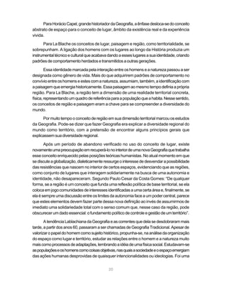 Para Horácio Capel, grande historiador da Geografia, a ênfase desloca-se do conceito
abstrato de espaço para o conceito de lugar, âmbito da existência real e da experiência
vivida.

      Para La Blache os conceitos de lugar, paisagem e região, como territorialidade, se
sobrepunham. A ligação dos homens com os lugares ao longo da História produzia um
instrumental técnico e cultural que acabava dando a esses lugares a sua identidade, criando
padrões de comportamento herdados e transmitidos a outras gerações.

        Essa identidade marcada pela interação entre os homens e a natureza passou a ser
designada como gênero de vida. Mais do que adquirirem padrões de comportamento no
convívio entre os homens e estes com a natureza, assumiam, também, a identificação com
a paisagem que emergia historicamente. Essa paisagem ao mesmo tempo definia a própria
região. Para La Blache, a região tem a dimensão de uma realidade territorial concreta,
física, representando um quadro de referência para a população que a habita. Nesse sentido,
os conceitos de região e paisagem eram a chave para se compreender a diversidade do
mundo.

      Por muito tempo o conceito de região em sua dimensão territorial marcou os estudos
da Geografia. Pode-se dizer que fazer Geografia era explicar a diversidade regional do
mundo como território, com a pretensão de encontrar alguns princípios gerais que
explicassem sua diversidade regional.

       Após um período de abandono verificado no uso do conceito de lugar, existe
novamente uma preocupação em recuperá-lo no interior de uma nova Geografia que trabalha
esse conceito enriquecido pelas posições teóricas humanistas. No atual momento em que
se discute a globalização, dialeticamente ressurge o interesse de desvendar a possibilidade
das resistências que nascem no interior de certos espaços, evidenciando que as regiões,
como conjunto de lugares que interagem solidariamente na busca de uma autonomia e
identidade, não desapareceram. Segundo Paulo Cesar da Costa Gomes: “De qualquer
forma, se a região é um conceito que funda uma reflexão política de base territorial, se ela
coloca em jogo comunidades de interesses identificadas a uma certa área e, finalmente, se
ela é sempre uma discussão entre os limites da autonomia face a um poder central, parece
que estes elementos devem fazer parte dessa nova definição ao invés de assumirmos de
imediato uma solidariedade total com o senso comum que, nesse caso da região, pode
obscurecer um dado essencial: o fundamento político de controle e gestão de um território”.

       A tendência Lablachiana da Geografia e as correntes que dela se desdobraram mais
tarde, a partir dos anos 60, passaram a ser chamadas de Geografia Tradicional. Apesar de
valorizar o papel do homem como sujeito histórico, propunha-se, na análise da organização
do espaço como lugar e território, estudar as relações entre o homem e a natureza muito
mais como processos de adaptações, lembrando a idéia de uma física social. Estudavam-se
as populações e os homens como coisas objetivas, nas quais a sociedade e o espaço emergiam
das ações humanas desprovidas de quaisquer intencionalidades ou ideologias. Foi uma


                                            20
 