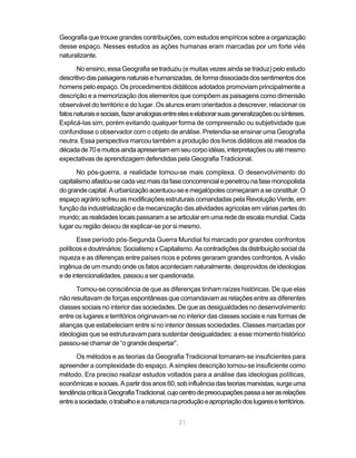Geografia que trouxe grandes contribuições, com estudos empíricos sobre a organização
desse espaço. Nesses estudos as ações humanas eram marcadas por um forte viés
naturalizante.

       No ensino, essa Geografia se traduziu (e muitas vezes ainda se traduz) pelo estudo
descritivo das paisagens naturais e humanizadas, de forma dissociada dos sentimentos dos
homens pelo espaço. Os procedimentos didáticos adotados promoviam principalmente a
descrição e a memorização dos elementos que compõem as paisagens como dimensão
observável do território e do lugar. Os alunos eram orientados a descrever, relacionar os
fatos naturais e sociais, fazer analogias entre eles e elaborar suas generalizações ou sínteses.
Explicá-las sim, porém evitando qualquer forma de compreensão ou subjetividade que
confundisse o observador com o objeto de análise. Pretendia-se ensinar uma Geografia
neutra. Essa perspectiva marcou também a produção dos livros didáticos até meados da
década de 70 e muitos ainda apresentam em seu corpo idéias, interpretações ou até mesmo
expectativas de aprendizagem defendidas pela Geografia Tradicional.

      No pós-guerra, a realidade tornou-se mais complexa. O desenvolvimento do
capitalismo afastou-se cada vez mais da fase concorrencial e penetrou na fase monopolista
do grande capital. A urbanização acentuou-se e megalópoles começaram a se constituir. O
espaço agrário sofreu as modificações estruturais comandadas pela Revolução Verde, em
função da industrialização e da mecanização das atividades agrícolas em várias partes do
mundo; as realidades locais passaram a se articular em uma rede de escala mundial. Cada
lugar ou região deixou de explicar-se por si mesmo.

       Esse período pós-Segunda Guerra Mundial foi marcado por grandes confrontos
políticos e doutrinários: Socialismo x Capitalismo. As contradições da distribuição social da
riqueza e as diferenças entre países ricos e pobres geraram grandes confrontos. A visão
ingênua de um mundo onde os fatos aconteciam naturalmente, desprovidos de ideologias
e de intencionalidades, passou a ser questionada.

      Tomou-se consciência de que as diferenças tinham raízes históricas. De que elas
não resultavam de forças espontâneas que comandavam as relações entre as diferentes
classes sociais no interior das sociedades. De que as desigualdades no desenvolvimento
entre os lugares e territórios originavam-se no interior das classes sociais e nas formas de
alianças que estabeleciam entre si no interior dessas sociedades. Classes marcadas por
ideologias que se estruturavam para sustentar desigualdades: a esse momento histórico
passou-se chamar de “o grande despertar”.

       Os métodos e as teorias da Geografia Tradicional tornaram-se insuficientes para
apreender a complexidade do espaço. A simples descrição tornou-se insuficiente como
método. Era preciso realizar estudos voltados para a análise das ideologias políticas,
econômicas e sociais. A partir dos anos 60, sob influência das teorias marxistas, surge uma
tendência crítica à Geografia Tradicional, cujo centro de preocupações passa a ser as relações
entre a sociedade, o trabalho e a natureza na produção e apropriação dos lugares e territórios.


                                              21
 