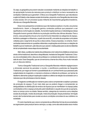 Ou seja, os geógrafos procuraram estudar a sociedade mediante as relações de trabalho e
da apropriação humana da natureza para produzir e distribuir os bens necessários às
condições materiais que a garantem. Criticou-se a Geografia Tradicional, que naturalizava
a ação do Estado e das classes sociais dominantes, propondo uma Geografia das denúncias
e lutas sociais. Em um processo quase militante de importantes geógrafos brasileiros,
difunde-se a Geografia Marxista.

        Essa nova perspectiva considerava que não bastava explicar o mundo, era preciso
transformá-lo. Assim, a Geografia ganhou conteúdos políticos que passaram a ser
significativos na formação do cidadão. As transformações teóricas e metodológicas dessa
Geografia tiveram grande influência na produção científica das últimas décadas. Para o
ensino, essa perspectiva trouxe uma nova forma de interpretar as categorias de espaço,
território e paisagem e influenciou, a partir dos anos 80, uma série de propostas curriculares
voltadas para o segmento de quinta a oitava séries. Essas propostas, no entanto, foram
centradas basicamente em questões referentes a explicações econômicas e a relações de
trabalho que se mostravam, pelo discurso que usavam, inadequadas para os alunos distantes
de tal complexidade nessa etapa da escolaridade.

      Além disso, a prática da maioria dos professores e de muitos livros didáticos conservava
ainda a linha tradicional, descritiva e despolitizada, herdada da Geografia Tradicional. Criou-
se uma contradição entre o discurso do professor e o conteúdo dos livros e dos métodos em
sala de aula. Essa Geografia, que se convencionou chamar de crítica, ficou muito marcada
por um discurso retórico.

       Tanto a Geografia Tradicional como a Geografia Marxista militante negligenciaram
a dimensão sensível de perceber o mundo: o cientificismo positivista da Geografia
Tradicional, por negar ao homem a possibilidade de um conhecimento que passasse pela
subjetividade do imaginário; o marxismo ortodoxo e militante do professor, por tachar de
idealismo alienante qualquer explicação subjetiva e afetiva da relação da sociedade com a
natureza que não priorizasse a luta de classes.

      É inegável a contribuição do marxismo para o aluno compreender e explicar o processo
de produção do espaço. É por meio dele que se poderá chegar a compreender as
desigualdades na distribuição da renda e da riqueza que se manifestam no espaço pelas
contradições entre o espaço produzido pelo trabalhador e aquele de que ele se apropria,
tanto no campo como na cidade. Nesse sentido, categorias do marxismo como relações
sociais de produção, modos de produção, meios de produção, forças produtivas, formação
social, são fundamentais para revelar ao aluno condições concretas do seu cotidiano na
sociedade.

      É muito importante que o aluno compreenda as diferentes formas de as sociedades
se organizarem para produzir bens e serviços, ou seja, como são estruturados seus modos


                                              22
 