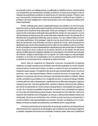 de produção. A terra, as matérias-primas, a qualificação e o trabalho humano, as ferramentas
e os maquinários que caracterizam as forças produtivas, os meios de produção e mais as
relações de propriedade constituem os alicerces de um modo de produção. Portanto, para
que o aluno possa compreender a estrutura da sociedade e a prática do seu cotidiano, o
professor não deve negligenciar o modo de produção como uma categoria analítica para
essa compreensão.
        Porém, restringir para o aluno a explicação de que o seu cotidiano, no convívio social,
está circunscrito somente pelas determinações econômicas compreendidas pelo modo de
produção seria simplificar essa explicação. Será que a categoria “modo de produção” é
capaz de dar conta dessa explicação das experiências vividas com seu espaço e com as
representações simbólicas que são construídas pelo imaginário social? As pessoas têm a
liberdade de dar significados diferentes para as coisas, e no seu cotidiano elas convivem
com esses significados. Uma paisagem, seja de uma rua, de um bairro, ou de uma cidade,
além de representar uma dimensão concreta e material do mundo, está impregnada de
significados que nascem da percepção que se tem dela. No seu cotidiano os alunos convivem
de forma imediata com essas representações e significados que são construídos no imaginário
social. Quando um aluno muda de rua, de escola, de bairro ou de cidade, ele não sente
apenas as diferenças das condições materiais nos novos lugares, mas também as mudanças
de símbolos, códigos e significados com os lugares. Em cada imagem ou representação
simbólica, os vínculos com a localização e com as outras pessoas estão a todo momento,
consciente ou inconscientemente, orientando as ações humanas.

       Assim, falar do imaginário em Geografia é procurar compreender os espaços
subjetivos, os mapas mentais que se constroem para orientar as pessoas no mundo. Quando
se pensa sobre o mundo rural e urbano, um bairro ou mesmo um país, se constroem com o
imaginário esses espaços. O imaginário não deve ser aqui compreendido como o mundo do
devaneio, mas o das representações. Mesmo existindo somente na imaginação, elas
adquirem uma grande autonomia e participam nas decisões tomadas no cotidiano. Nesse
sentido, acreditamos que trabalhar com o imaginário do aluno no estudo do espaço é facilitar
a interlocução com ele e compreender o significado que as diferentes paisagens, lugares e
coisas tem para ele. Tudo isso significa dizer, valorizar os fatores culturais da vida cotidiana,
permitindo compreender ao mesmo tempo a singularidade e a pluralidade dos lugares no
mundo. Se o marxismo possibilita compreender a maneira como a sociedade se organiza
em torno das atividades básicas da produção e reprodução da vida material e mesmo de
aspectos não-materiais como a linguagem, as crenças, a estrutura das relações sociais e as
instituições, ela torna-se insuficiente como método quando se procura compreender o
mundo simbólico e das representações que orientam, também, as relações com o mundo.
Nesse momento se propõe aos professores uma reflexão sobre o seguinte fato:

       Uma das características fundamentais da produção acadêmica da Geografia dos
últimos tempos foi o surgimento de abordagens que consideram as dimensões subjetivas
e, portanto, singulares dos homens em sociedade, rompendo, assim, tanto com o positivismo

                                               23
 