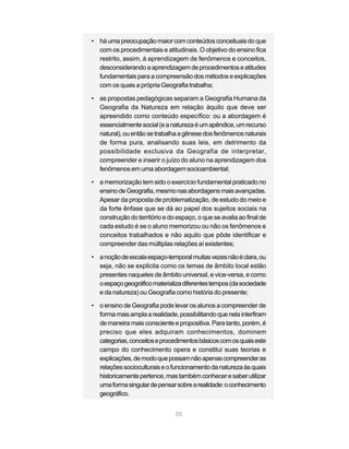 • há uma preocupação maior com conteúdos conceituais do que
  com os procedimentais e atitudinais. O objetivo do ensino fica
  restrito, assim, à aprendizagem de fenômenos e conceitos,
  desconsiderando a aprendizagem de procedimentos e atitudes
  fundamentais para a compreensão dos métodos e explicações
  com os quais a própria Geografia trabalha;

• as propostas pedagógicas separam a Geografia Humana da
  Geografia da Natureza em relação àquilo que deve ser
  apreendido como conteúdo específico: ou a abordagem é
  essencialmente social (e a natureza é um apêndice, um recurso
  natural), ou então se trabalha a gênese dos fenômenos naturais
  de forma pura, analisando suas leis, em detrimento da
  possibilidade exclusiva da Geografia de interpretar,
  compreender e inserir o juízo do aluno na aprendizagem dos
  fenômenos em uma abordagem socioambiental;

• a memorização tem sido o exercício fundamental praticado no
  ensino de Geografia, mesmo nas abordagens mais avançadas.
  Apesar da proposta de problematização, de estudo do meio e
  da forte ênfase que se dá ao papel dos sujeitos sociais na
  construção do território e do espaço, o que se avalia ao final de
  cada estudo é se o aluno memorizou ou não os fenômenos e
  conceitos trabalhados e não aquilo que pôde identificar e
  compreender das múltiplas relações aí existentes;

• a noção de escala espaço-temporal muitas vezes não é clara, ou
  seja, não se explicita como os temas de âmbito local estão
  presentes naqueles de âmbito universal, e vice-versa, e como
  o espaço geográfico materializa diferentes tempos (da sociedade
  e da natureza) ou Geografia como história do presente;

• o ensino de Geografia pode levar os alunos a compreender de
  forma mais ampla a realidade, possibilitando que nela interfiram
  de maneira mais consciente e propositiva. Para tanto, porém, é
  preciso que eles adquiram conhecimentos, dominem
  categorias, conceitos e procedimentos básicos com os quais este
  campo do conhecimento opera e constitui suas teorias e
  explicações, de modo que possam não apenas compreender as
  relações socioculturais e o funcionamento da natureza às quais
  historicamente pertence, mas também conhecer e saber utilizar
  uma forma singular de pensar sobre a realidade: o conhecimento
  geográfico.


                                25
 