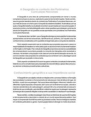 A Geografia no contexto dos Parâmetros
                  Curriculares Nacionais
      A Geografia é uma área de conhecimento comprometida em tornar o mundo
compreensível para os alunos, explicável e passível de transformações. Neste sentido,
assume grande relevância dentro do contexto dos Parâmetros Curriculares Nacionais, em
sua meta de buscar um ensino para a conquista da cidadania brasileira. As temáticas com as
quais a Geografia trabalha na atualidade encontram-se permeadas por essa preocupação. É
possível encontrar uma farta bibliografia sobre várias questões que entrelaçam os temas de
estudo da Geografia com as questões sociais apontadas como prioritárias nos Parâmetros
Curriculares Nacionais.

     É importante dizer, também, que a Geografia abrange as preocupações fundamentais
apresentadas nos temas transversais, identificando-se, portanto, com aquele corpo de
conhecimentos considerados como questões emergenciais para a conquista da cidadania.

       Outro aspecto essencial é que os conteúdos aqui propostos assumem o peso e a
responsabilidade de trabalhar os meios pelos quais os alunos do ensino fundamental recebam
a informação e a formação. Pois o estudo da Geografia proporciona aos alunos a possibilidade
de compreenderem sua própria posição no conjunto de interações entre sociedade e
natureza. Há também uma posição muito clara em prol da democratização da escola, do
convívio escolar e das propostas de conteúdos que se combinam com a abordagem plural
da Geografia que se propõe no documento.

      Outro aspecto considerado foi buscar recuperar conteúdos conceituais fundamentais,
tratando-os como conceito-base para proposição dos eixos temáticos; apesar disso procurou-
se valorizar conteúdos procedimentais e atitudinais.



 Conhecimento geográfico e sua importância social
       A Geografia tem por objetivo estudar as relações entre o processo histórico na formação
das sociedades humanas e o funcionamento da natureza por meio da leitura do lugar, do
território, a partir de sua paisagem. Na busca dessa abordagem relacional, trabalha com
diferentes noções espaciais e temporais, bem como com os fenômenos sociais, culturais e
naturais característicos de cada paisagem, para permitir uma compreensão processual e
dinâmica de sua constituição, para identificar e relacionar aquilo que na paisagem representa
as heranças das sucessivas relações no tempo entre a sociedade e a natureza em sua interação.

      Nesse sentido, a análise da paisagem deve focar as dinâmicas de suas transformações
e não simplesmente a descrição e o estudo de um mundo aparentemente estático. Isso
requer a compreensão da dinâmica entre os processos sociais, físicos e biológicos inseridos
em contextos particulares ou gerais. A preocupação básica é abranger os modos de produzir,


                                             26
 