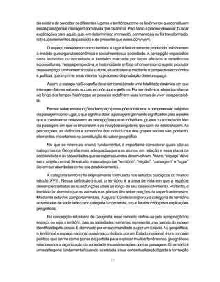 de existir e de perceber os diferentes lugares e territórios como os fenômenos que constituem
essas paisagens e interagem com a vida que os anima. Para tanto é preciso observar, buscar
explicações para aquilo que, em determinado momento, permaneceu ou foi transformado,
isto é, os elementos do passado e do presente que neles convivem.

       O espaço considerado como território e lugar é historicamente produzido pelo homem
à medida que organiza econômica e socialmente sua sociedade. A percepção espacial de
cada indivíduo ou sociedade é também marcada por laços afetivos e referências
socioculturais. Nessa perspectiva, a historicidade enfoca o homem como sujeito produtor
desse espaço, um homem social e cultural, situado além e mediante a perspectiva econômica
e política, que imprime seus valores no processo de produção de seu espaço.

       Assim, o espaço na Geografia deve ser considerado uma totalidade dinâmica em que
interagem fatores naturais, sociais, econômicos e políticos. Por ser dinâmica, ela se transforma
ao longo dos tempos históricos e as pessoas redefinem suas formas de viver e de percebê-
la.

      Pensar sobre essas noções de espaço pressupõe considerar a compreensão subjetiva
da paisagem como lugar, o que significa dizer: a paisagem ganhando significados para aqueles
que a constroem e nela vivem; as percepções que os indivíduos, grupos ou sociedades têm
da paisagem em que se encontram e as relações singulares que com ela estabelecem. As
percepções, as vivências e a memória dos indivíduos e dos grupos sociais são, portanto,
elementos importantes na constituição do saber geográfico.

      No que se refere ao ensino fundamental, é importante considerar quais são as
categorias da Geografia mais adequadas para os alunos em relação a essa etapa da
escolaridade e às capacidades que se espera que eles desenvolvam. Assim, “espaço” deve
ser o objeto central de estudo, e as categorias “território”, “região”, “paisagem” e “lugar”
devem ser abordadas como seu desdobramento.

        A categoria território foi originalmente formulada nos estudos biológicos do final do
século XVIII. Nessa definição inicial, o território é a área de vida em que a espécie
desempenha todas as suas funções vitais ao longo do seu desenvolvimento. Portanto, o
território é o domínio que os animais e as plantas têm sobre porções da superfície terrestre.
Mediante estudos comportamentais, Augusto Comte incorporou o categoria de território
aos estudos da sociedade como categoria fundamental, o que foi absorvido pelas explicações
geográficas.

        Na concepção ratzeliana de Geografia, esse conceito define-se pela apropriação do
espaço, ou seja, o território, para as sociedades humanas, representa uma parcela do espaço
identificada pela posse. É dominado por uma comunidade ou por um Estado. Na geopolítica,
o território é o espaço nacional ou a área controlada por um Estado-nacional: é um conceito
político que serve como ponto de partida para explicar muitos fenômenos geográficos
relacionados à organização da sociedade e suas interações com as paisagens. O território é
uma categoria fundamental quando se estuda a sua conceitualização ligada à formação

                                              27
 