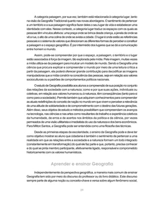 A categoria paisagem, por sua vez, também está relacionada à categoria lugar, tanto
na visão da Geografia Tradicional quanto nas novas abordagens. O sentimento de pertencer
a um território e a sua paisagem significa fazer deles o seu lugar de vida e estabelecer uma
identidade com eles. Nesse contexto, a categoria lugar traduz os espaços com os quais as
pessoas têm vínculos afetivos: uma praça onde se brinca desde criança, a janela de onde se
vê a rua, o alto de uma colina de onde se avista a cidade. O lugar é onde estão as referências
pessoais e o sistema de valores que direcionam as diferentes formas de perceber e constituir
a paisagem e o espaço geográfico. É por intermédio dos lugares que se dá a comunicação
entre homem e mundo.

       Assim, pode-se compreender por que o espaço, a paisagem, o território e o lugar
estão associados à força da imagem, tão explorada pela mídia. Pela imagem, muitas vezes
a mídia utiliza-se da paisagem para inculcar um modelo de mundo. Sendo a Geografia uma
ciência que procura explicar e compreender o mundo por meio de uma leitura crítica a
partir da paisagem, ela poderá oferecer grande contribuição para decodificar as imagens
manipuladoras que a mídia constrói na consciência das pessoas, seja em relação aos valores
socioculturais ou a padrões de comportamentos políticos nacionais.

       O estudo de Geografia possibilita aos alunos a compreensão de sua posição no conjunto
das relações da sociedade com a natureza; como e por que suas ações, individuais ou
coletivas, em relação aos valores humanos ou à natureza, têm conseqüências (tanto para si
como para a sociedade). Permite também que adquiram conhecimentos para compreender
as atuais redefinições do conceito de nação no mundo em que vivem e perceber a relevância
de uma atitude de solidariedade e de comprometimento com o destino das futuras gerações.
Além disso, seus objetos de estudo e métodos possibilitam que compreendam os avanços
na tecnologia, nas ciências e nas artes como resultantes de trabalho e experiência coletivos
da humanidade, de erros e de acertos nos âmbitos da política e da ciência, por vezes
permeados de uma visão utilitarista e imediatista do uso da natureza e dos bens econômicos.
Para Milton Santos, a Geografia pode ser entendida como uma filosofia das técnicas.

       Desde as primeiras etapas da escolaridade, o ensino da Geografia pode e deve ter
como objetivo mostrar ao aluno que cidadania é também o sentimento de pertencer a uma
realidade em que as relações entre a sociedade e a natureza formam um todo integrado
(constantemente em transformação) do qual ele faz parte e que, portanto, precisa conhecer
e do qual se pinta membro participante, afetivamente ligado, responsável e comprometido
historicamente com os valores humanísticos.



                    Aprender e ensinar Geografia
     Independentemente da perspectiva geográfica, a maneira mais comum de ensinar
Geografia tem sido por meio do discurso do professor ou do livro didático. Este discurso
sempre parte de alguma noção ou conceito-chave e versa sobre algum fenômeno social,


                                             29
 