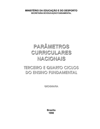 MINISTÉRIO DA EDUCAÇÃO E DO DESPORTO
    SECRETARIA DE EDUCAÇÃO FUNDAMENTAL




     PARÂMETROS
    CURRICULARES
      NACIONAIS
TERCEIRO E QUARTO CICLOS
 DO ENSINO FUNDAMENTAL


               GEOGRAFIA




                 Brasília
                  1998
 