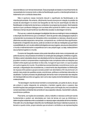 eixos temáticos e com temas transversais. Essa proposição se baseia no reconhecimento da
necessidade de incorporar tanto a idéia da flexibilização quanto a interdisciplinaridade no
tratamento com o conteúdo dessa área.

        Não é oportuno nesse momento discutir o significado da flexibilização e de
interdisciplinaridade. No entanto, dificilmente haverá avanços em relação à questão da
escala de abordagem no ensino de Geografia se não houver assimilação da idéia da
flexibilização no tratamento dos temas e conteúdos nos programas de estudo. Será bastante
oportuno que o professor dialogue com as áreas afins quando for definir o seu campo de
interesse e tempo de permanência nas diferentes escalas na abordagem do tema.

      Por sua vez, o estudo da paisagem local/global não deve se restringir à mera constatação
e descrição dos fenômenos que a constituem. Será de grande valia pedagógica explicar e
compreender os processos de interações entre a sociedade e a natureza, situando-as em
diferentes escalas espaciais e temporais, comparando-as, conferindo-lhes significados.
Explorando o imaginário dos alunos, pode-se construir com eles as mediações que permitam
a possibilidade de, com os pés solidamente ligados aos seus lugares, aos poucos descobrirem
o mundo e redimensionarem a experiência com o seu próprio lugar, ou seja, redescobrirem
seus próprios lugares e o mundo.

       O ensino de Geografia nesses ciclos pode intensificar ainda mais a compreensão, por
parte dos alunos, dos processos envolvidos na construção das paisagens, territórios e lugares.
Os fatos a serem estudados devem ser abordados de forma mais aprofundada, pois os alunos
já podem construir compreensões e explicações mais complexas sobre as relações que
existem entre aquilo que acontece no dia-a-dia, no lugar em que vivem, e o que se passa
em outros lugares do mundo. Os problemas socioambientais e econômicos (como, por
exemplo, a degradação dos ecossistemas, o crescimento das disparidades na distribuição
da riqueza entre países e grupos sociais) podem ser abordados a fim de promover um
estudo mais amplo de questões sociais, econômicas, políticas e ambientais relevantes na
atualidade. O próprio processo de globalização demanda maior compreensão das relações
de interdependência entre os lugares, bem como das noções de territorialidade intrínsecas
a esse processo.

       Tal abordagem visa favorecer também a compreensão, por parte do aluno, de que
ele próprio é parte integrante do ambiente e também agente ativo e passivo das
transformações das paisagens terrestres. Contribui para a formação de uma consciência
conservacionista e ambiental não somente em seus aspectos naturais, mas também culturais,
econômicos e políticos.

      Para tanto, as noções de sociedade, cultura, trabalho e natureza continuam sendo
fundamentais e podem ser abordadas por meio de temas em que as dinâmicas e
determinações existentes entre a sociedade e a natureza sejam estudadas de forma interativa.
Para além de uma abordagem descritiva da manifestação das forças materiais é possível, no
terceiro e quarto ciclos, propor estudos que envolvam o simbólico e as representações


                                             32
 