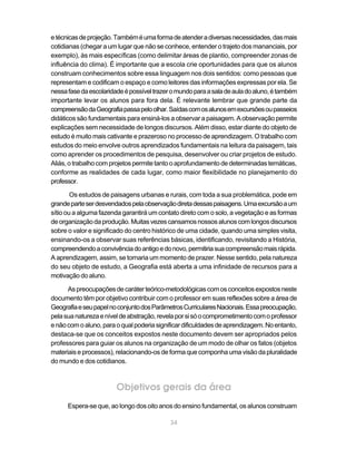e técnicas de projeção. Também é uma forma de atender a diversas necessidades, das mais
cotidianas (chegar a um lugar que não se conhece, entender o trajeto dos mananciais, por
exemplo), às mais específicas (como delimitar áreas de plantio, compreender zonas de
influência do clima). É importante que a escola crie oportunidades para que os alunos
construam conhecimentos sobre essa linguagem nos dois sentidos: como pessoas que
representam e codificam o espaço e como leitores das informações expressas por ela. Se
nessa fase da escolaridade é possível trazer o mundo para a sala de aula do aluno, é também
importante levar os alunos para fora dela. É relevante lembrar que grande parte da
compreensão da Geografia passa pelo olhar. Saídas com os alunos em excursões ou passeios
didáticos são fundamentais para ensiná-los a observar a paisagem. A observação permite
explicações sem necessidade de longos discursos. Além disso, estar diante do objeto de
estudo é muito mais cativante e prazeroso no processo de aprendizagem. O trabalho com
estudos do meio envolve outros aprendizados fundamentais na leitura da paisagem, tais
como aprender os procedimentos de pesquisa, desenvolver ou criar projetos de estudo.
Aliás, o trabalho com projetos permite tanto o aprofundamento de determinadas temáticas,
conforme as realidades de cada lugar, como maior flexibilidade no planejamento do
professor.

        Os estudos de paisagens urbanas e rurais, com toda a sua problemática, pode em
grande parte ser desvendados pela observação direta dessas paisagens. Uma excursão a um
sítio ou a alguma fazenda garantirá um contato direto com o solo, a vegetação e as formas
de organização da produção. Muitas vezes cansamos nossos alunos com longos discursos
sobre o valor e significado do centro histórico de uma cidade, quando uma simples visita,
ensinando-os a observar suas referências básicas, identificando, revisitando a História,
compreendendo a convivência do antigo e do novo, permitiria sua compreensão mais rápida.
A aprendizagem, assim, se tornaria um momento de prazer. Nesse sentido, pela natureza
do seu objeto de estudo, a Geografia está aberta a uma infinidade de recursos para a
motivação do aluno.

      As preocupações de caráter teórico-metodológicas com os conceitos expostos neste
documento têm por objetivo contribuir com o professor em suas reflexões sobre a área de
Geografia e seu papel no conjunto dos Parâmetros Curriculares Nacionais. Essa preocupação,
pela sua natureza e nível de abstração, revela por si só o comprometimento com o professor
e não com o aluno, para o qual poderia significar dificuldades de aprendizagem. No entanto,
destaca-se que os conceitos expostos neste documento devem ser apropriados pelos
professores para guiar os alunos na organização de um modo de olhar os fatos (objetos
materiais e processos), relacionando-os de forma que componha uma visão da pluralidade
do mundo e dos cotidianos.



                        Objetivos gerais da área
      Espera-se que, ao longo dos oito anos do ensino fundamental, os alunos construam

                                            34
 