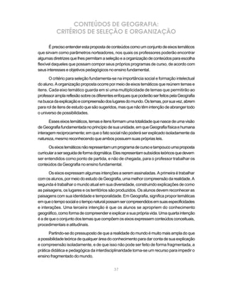 CONTEÚDOS DE GEOGRAFIA:
          CRITÉRIOS DE SELEÇÃO E ORGANIZAÇÃO

       É preciso entender esta proposta de conteúdos como um conjunto de eixos temáticos
que sirvam como parâmetros norteadores, nos quais os professores poderão encontrar
algumas diretrizes que lhes permitam a seleção e a organização de conteúdos para escolha
flexível daqueles que possam compor seus próprios programas de curso, de acordo com
seus interesses e objetivos pedagógicos no ensino fundamental.

       O critério para seleção fundamenta-se na importância social e formação intelectual
do aluno. A organização proposta ocorre por meio de eixos temáticos que reúnem temas e
itens. Cada eixo temático guarda em si uma multiplicidade de temas que permitirão ao
professor ampla reflexão sobre os diferentes enfoques que poderão ser feitos pela Geografia
na busca da explicação e compreensão dos lugares do mundo. Os temas, por sua vez, abrem
para rol de itens de estudo que são sugeridos, mas que não têm intenção de abranger todo
o universo de possibilidades.

      Esses eixos temáticos, temas e itens formam uma totalidade que nasce de uma visão
de Geografia fundamentada no princípio de sua unidade, em que Geografia física e humana
interagem reciprocamente; em que o fato social não poderá ser explicado isoladamente da
natureza, mesmo reconhecendo que ambos possuem suas próprias leis.

       Os eixos temáticos não representam um programa de curso e tampouco uma proposta
curricular a ser seguida de forma dogmática. Eles representam subsídios teóricos que devem
ser entendidos como ponto de partida, e não de chegada, para o professor trabalhar os
conteúdos da Geografia no ensino fundamental.

      Os eixos expressam algumas intenções a serem assinaladas. A primeira é trabalhar
com os alunos, por meio do estudo de Geografia, uma melhor compreensão da realidade. A
segunda é trabalhar o mundo atual em sua diversidade, construindo explicações de como
as paisagens, os lugares e os territórios são produzidos. Os alunos devem reconhecer as
paisagens com sua identidade e temporalidade. Em Geografia, significa propor temáticas
em que o tempo social e o tempo natural possam ser compreendidos em suas especificidades
e interações. Uma terceira intenção é que os alunos se apropriem do conhecimento
geográfico, como forma de compreender e explicar a sua própria vida. Uma quarta intenção
é a de que o conjunto dos temas que compõem os eixos expressem conteúdos conceituais,
procedimentais e atitudinais.

      Partindo-se do pressuposto de que a realidade do mundo é muito mais ampla do que
a possibilidade teórica de qualquer área do conhecimento para dar conta de sua explicação
e compreensão isoladamente, e de que isso não pode ser feito de forma fragmentada, a
prática didática e pedagógica da interdisciplinaridade torna-se um recurso para impedir o
ensino fragmentado do mundo.


                                            37
 