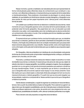 Nesse momento, quando a realidade a ser estudada pelo aluno já é apresentada de
forma individualizada pelas diferentes áreas de conhecimento que constituem o seu
currículo, com diferentes professores, é imprescindível que se explore de forma sistemática
a interdisciplinaridade. Pela amplitude e diversidade da abordagem no estudo dessa
realidade, em que trabalha com fenômenos naturais e sociais interagindo, a Geografia nunca
deve perder de vista que tem papel importante como “ciência ponte” entre diferentes
formas de saber.

      Um cuidado que o professor deve ter ao relacionar o conteúdo dos seus temas, nesse
momento em que a Geografia aparece como uma área de forma personalizada, é não
pretender estar formando geógrafos. Seu papel deve ser o de um educador que está
colocando o seu saber, como especialista, para criar condições para os alunos construírem
um conhecimento crítico sobre o mundo. Criar condições para formar cidadãos que saibam
trabalhar com o saber geográfico.

       É imprescindível que o professor tenha uma boa formação para que, ao trabalhar
seus temas e conteúdos, garanta ao aluno perceber a identidade da Geografia como área.
Portanto, a formação dos professores deve ser condição necessária para que possa estar
desenvolvendo adequadamente o seu trabalho. Nesse sentido, tanto a formação básica
como a formação continuada são fundamentais para que os objetivos aqui propostos sejam
atingidos.

      Em Geografia, o fato de se trabalhar com interfaces de uma diversidade muito grande
de formas de conhecimento pode comprometer metodologicamente o enfoque, ora fazendo
parecer com uma área, ora com outra.

       Para tanto, o professor deverá ter clareza de método e objeto na escolha e no modo
de trabalhar seus temas e conteúdos. É essencial que não perca de vista que seu objeto de
estudo e de ensino é o espaço geográfico: seu território, paisagens e lugares. Que as paisagens
guardam em si uma gama muito grande de tempos passados que explicam a dinâmica
de suas transformações. Porém, é muito importante que se tenha a consciência de
que a Geografia está procurando capturar esse espaço no seu tempo presente. Esse
fato explica por que a observação e a descrição direta das paisagens tornam-se recurso
imprescindível para o método geográfico. É a partir daí que se procurará resgatar sua
temporalidade, explicá-la e compreendê-la. Nesse sentido é que se diz que a Geografia é
a história do presente.

       Diante dessas considerações, a opção foi organizar os conteúdos em eixos temáticos,
temas e itens a partir de problemáticas amplas da Geografia. Para cada tema sugerem-se
alguns itens que não esgotam possibilidades, pois não é intenção propor conteúdos fechados.
Cabe ao professor selecionar e criar outros, de acordo com o seu programa de curso, sua
realidade local, possibilidades de trabalho, enfim, elencar conteúdos pertinentes à sua região.

      Para o terceiro ciclo são propostos os seguintes eixos temáticos:


                                              40
 