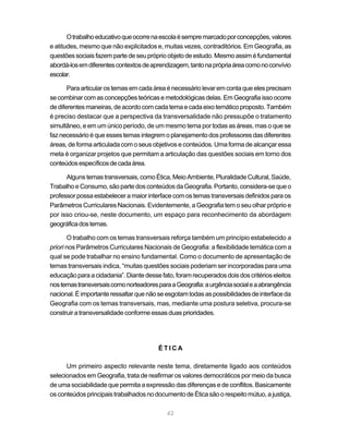 O trabalho educativo que ocorre na escola é sempre marcado por concepções, valores
e atitudes, mesmo que não explicitados e, muitas vezes, contraditórios. Em Geografia, as
questões sociais fazem parte de seu próprio objeto de estudo. Mesmo assim é fundamental
abordá-los em diferentes contextos de aprendizagem, tanto na própria área como no convívio
escolar.

       Para articular os temas em cada área é necessário levar em conta que eles precisam
se combinar com as concepções teóricas e metodológicas delas. Em Geografia isso ocorre
de diferentes maneiras, de acordo com cada tema e cada eixo temático proposto. Também
é preciso destacar que a perspectiva da transversalidade não pressupõe o tratamento
simultâneo, e em um único período, de um mesmo tema por todas as áreas, mas o que se
faz necessário é que esses temas integrem o planejamento dos professores das diferentes
áreas, de forma articulada com o seus objetivos e conteúdos. Uma forma de alcançar essa
meta é organizar projetos que permitam a articulação das questões sociais em torno dos
conteúdos específicos de cada área.

      Alguns temas transversais, como Ética, Meio Ambiente, Pluralidade Cultural, Saúde,
Trabalho e Consumo, são parte dos conteúdos da Geografia. Portanto, considera-se que o
professor possa estabelecer a maior interface com os temas transversais definidos para os
Parâmetros Curriculares Nacionais. Evidentemente, a Geografia tem o seu olhar próprio e
por isso criou-se, neste documento, um espaço para reconhecimento da abordagem
geográfica dos temas.

       O trabalho com os temas transversais reforça também um princípio estabelecido a
priori nos Parâmetros Curriculares Nacionais de Geografia: a flexibilidade temática com a
qual se pode trabalhar no ensino fundamental. Como o documento de apresentação de
temas transversais indica, “muitas questões sociais poderiam ser incorporadas para uma
educação para a cidadania”. Diante desse fato, foram recuperados dois dos critérios eleitos
nos temas transversais como norteadores para a Geografia: a urgência social e a abrangência
nacional. É importante ressaltar que não se esgotam todas as possibilidades de interface da
Geografia com os temas transversais, mas, mediante uma postura seletiva, procura-se
construir a transversalidade conforme essas duas prioridades.




                                        ÉTICA

      Um primeiro aspecto relevante neste tema, diretamente ligado aos conteúdos
selecionados em Geografia, trata de reafirmar os valores democráticos por meio da busca
de uma sociabilidade que permita a expressão das diferenças e de conflitos. Basicamente
os conteúdos principais trabalhados no documento de Ética são o respeito mútuo, a justiça,

                                            42
 