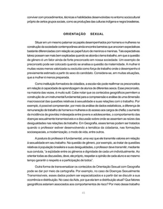 conviver com procedimentos, técnicas e habilidades desenvolvidas no entorno sociocultural
próprio de certos grupos sociais, como as produções das culturas indígena e negra brasileiras.



                              ORIENTAÇÃO            SEXUAL

       Situar em um mesmo patamar os papéis desempenhados por homens e mulheres na
construção da sociedade contemporânea ainda encontra barreiras que ancoram expectativas
bastante diferenciadas com relação ao papel futuro de meninos e meninas. Tais expectativas
talvez possam ser mais bem explicadas quando se aborda o tema trabalho, em que a questão
de gênero é um fator ainda de forte preconceito em nossa sociedade. Um exemplo de
preconceito pode ser colocado quando se analisa a questão da maternidade. A mulher é
muitas vezes menos valorizada ou excluída como força de trabalho onde o desempenho é
previamente estimado a partir do sexo do candidato. Considera-se, em muitas situações,
que a mulher é menos preparada.

      Como instituição formadora de cidadãos, a escola não pode reafirmar os preconceitos
em relação à capacidade de aprendizagem de alunos de diferentes sexos. Esse preconceito,
na maioria das vezes, é muito sutil. Cabe notar que os conteúdos geográficos permitem a
construção de um instrumental fundamental para a compreensão e análise de uma dimensão
macrossocial das questões relativas à sexualidade e suas relações com o trabalho. Por
exemplo, é possível compreender, por meio da análise de dados estatísticos, a diferença de
remuneração de trabalho de homens e mulheres e do acesso aos cargos de chefia; o aumento
da incidência de gravidez indesejada entre jovens e adolescentes, o comportamento das
doenças sexualmente transmissíveis e a discussão sobre onde se assentam as raízes das
desigualdades nas relações de trabalho. Em Geografia, esses temas podem ser tratados
quando o professor estiver desenvolvendo a temática da cidadania, nas formações
socioespaciais, a modernização, o modo de vida, entre outros.

       A postura do professor é fundamental, uma vez que ele transmite valores em relação
à sexualidade em seu trabalho. Na questão de gênero, por exemplo, ao tratar de questões
relativas à população brasileira e suas desigualdades, o professor deve transmitir, mediante
sua conduta, “a eqüidade entre os gêneros e dignidade de cada um individualmente. Ao
orientar todas as discussões, deve, ele próprio, respeitar a opinião de cada aluno e ao mesmo
tempo garantir o respeito e a participação de todos”.

      Outra forma de transversalizar os conteúdos de Orientação Sexual com Geografia
pode se dar por meio da cartografia. Por exemplo, no caso de Doenças Sexualmente
Transmissíveis, esses dados podem ser espacializados e a partir daí se discutir a sua
ocorrência e distribuição. No caso da Aids, por que ela tem a distribuição atual? Que fatores
geográficos estariam associados aos comportamentos de risco? Por meio desse trabalho

                                             45
 