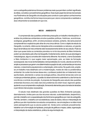 com a cartografia poderíamos fornecer problemas reais que permitem conferir significado
às idéias, conceitos e procedimentos geográficos. Esse duplo papel dos temas transversais
nos Parâmetros de Geografia cria situações para construir e para aplicar conhecimentos
geográficos, contribui de forma inequívoca para que o aluno compreenda a realidade e
atue criticamente na sociedade em que vive.




                                 MEIO      AMBIENTE

      A compreensão das questões ambientais pressupõe um trabalho interdisciplinar. A
análise de problemas ambientais envolve questões políticas, históricas, econômicas,
ecológicas, geográficas, enfim, envolve processos variados, portanto, não seria possível
compreendê-los e explicá-los pelo olhar de uma única ciência. Como o objeto de estudo da
Geografia, no entanto, refere-se às interações entre a sociedade e a natureza, um grande
leque de temáticas de meio ambiente está necessariamente dentro do seu estudo. Pode-se
dizer que quase todos os conteúdos previstos no rol do documento de Meio Ambiente
podem ser abordados pelo olhar da Geografia. Evidentemente, dentro de suas abordagens
metodológicas, alguns conceitos têm tratamento diferente. No entanto, o tema Sociedade
e Meio Ambiente é o que sugere maior aproximação, pois, ao tratar da formação
socioespacial, das novas territorialidades e temporalidades do mundo, aborda-se de forma
ampla os processos que geram uma determinada ocupação do solo, as demandas por recursos
naturais, o crescimento populacional e a urbanização, entre outros. No quarto ciclo, propõe-
se um trabalho mais detalhado com a modernização, modos de vida e a problemática
ambiental. Ao cuidar dos temas desse eixo, o professor poderá dar um tratamento mais
aprofundado, abordando o campo da ecologia política, discutindo temas tais como as
mudanças ambientais globais, a questão do desenvolvimento sustentável ou das formas de
ocorrência e controle da poluição. A proposta de Geografia para estudo das questões
ambientais favorece uma visão clara dos problemas de ordem local, regional e global,
ajudando a sua compreensão e explicação, fornecendo elementos para a tomada de decisões
e permitindo intervenções necessárias.

       O estudo mais detalhado das grandes questões do Meio Ambiente (poluição,
desmatamento, limites para uso dos recursos naturais, sustentabilidade, desperdício),
permite o trabalho com a espacialização dos fenômenos geográficos por meio da cartografia.
Permite, também, o trabalho com as estatísticas, base de dados, leitura e interpretação de
gráficos que são importantes nos estudos comparativos, nas simulações e na idéia inicial
sobre planejamento que os alunos podem ter. Ainda como conteúdo procedimental,
trabalhar com a formulação de hipóteses, produção de gráficos e mapas, coleta, organização
e interpretação de dados estatísticos, prática da argumentação etc.

                                            46
 