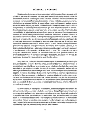 TRABALHO E CONSUMO

       Dois aspectos devem ser considerados nos conteúdos que se referem ao trabalho. O
primeiro é que o trabalho deve ser discutido com os estudantes como uma das formas de
expressão humana de suas relações com a natureza. Valorizar o trabalho como forma de
expressão humana, das diferentes culturas e etnias em seus modo de viver, pensar, portanto,
o trabalho como presença histórica do pensar e fazer humanos. O segundo, analisar como o
trabalho acontece nas relações sociais, portanto, criticando as formas de exploração, tornando
compreensível as questões políticas e econômicas que criam desigualdades entre os homens.
Quanto ao consumo, devem ser considerados também dois aspectos. O primeiro, das
necessidades de sobrevivência. A produção e o consumo como soluções pensadas para
resolver problemas. O segundo, discutir a sociedade consumista, sua face perversa e
devoradora dos recursos naturais. As desigualdades de possibilidades de consumo. A divisão
do mundo em segmentos que têm acesso aos benefícios das tecnologias e participam de
um mercado altamente consumidor e os segmentos excluídos que não têm acesso nem
mesmo às necessidades básicas. Nesse sentido, o tema trabalho está presente em
praticamente todos os eixos propostos no documento de Geografia. Contudo, é no
tratamento das relações rural e urbana que há maiores afinidades para o tema, em quaisquer
dos enfoques geográficos escolhidos. No terceiro ciclo, o eixo “A conquista do lugar como
conquista da cidadania” permite um tratamento adequado das questões relativas às
diversidade das formas de expressão e relações de trabalho, a questão dos direitos, da
exploração do trabalho, inclusive infanto-juvenil, entre outros.

       No quarto ciclo, os eixos que tratam das tecnologias e da modernização são os que
discutem trabalho e consumo de forma ampla, considerando a visão crítica em relação à
sociedade consumista. Nesse caso, propõe-se um estudo aprofundado das mudanças
tecnológicas que atingiram os meios de produção e suas conseqüências sociais, seja na
mudança de mentalidades, seja nas forças produtivas. Essas mudanças, quando analisadas
do ponto de vista da globalização da economia, imprimem novos sistemas organizacionais
ao trabalho. Sistemas que exigem trabalhadores versáteis, dotados de iniciativa e autonomia,
capazes de resolver problemas em equipe, de interpretar informações, de adaptar-se a
novos ritmos e de comunicar-se fazendo uso de diferentes formas de representação. Ou
seja, a necessidade de desenvolver essas novas competências relaciona de forma indissolúvel
conhecimento e trabalho.

      Quando se discute a conquista da cidadania, os aspectos ligados aos direitos do
consumidor também podem ser estudados por meio da Geografia para serem mas bem
compreendidos: analisar como e para quem o mercado se organiza, a diversidade e qualidade
dos produtos e avaliar seu impacto sobre a saúde e o meio ambiente, o efeito da mídia
sobre as necessidades de consumo, o papel da propaganda na formação da mentalidade
consumidora. Habituar-se a analisar essas situações é fundamental para que os alunos possam
reconhecer e criar formas de proteção contra a propaganda enganosa e contra os estratagemas
de marketing a que são submetidos os potenciais consumidores.


                                             48
 