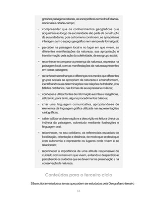 grandes paisagens naturais, as sociopolíticas como dos Estados-
         nacionais e cidade-campo;

      • compreender que os conhecimentos geográficos que
        adquiriram ao longo da escolaridade são parte da construção
        da sua cidadania, pois os homens constroem, se apropriam e
        interagem com o espaço geográfico nem sempre de forma igual;

      • perceber na paisagem local e no lugar em que vivem, as
        diferentes manifestações da natureza, sua apropriação e
        transformação pela ação da coletividade, de seu grupo social;

      • reconhecer e comparar a presença da natureza, expressa na
        paisagem local, com as manifestações da natureza presentes
        em outras paisagens;

      • reconhecer semelhanças e diferenças nos modos que diferentes
        grupos sociais se apropriam da natureza e a transformam,
        identificando suas determinações nas relações de trabalho, nos
        hábitos cotidianos, nas formas de se expressar e no lazer;

      • conhecer e utilizar fontes de informação escritas e imagéticas,
        utilizando, para tanto, alguns procedimentos básicos;

      • criar uma linguagem comunicativa, apropriando-se de
        elementos da linguagem gráfica utilizada nas representações
        cartográficas;

      • saber utilizar a observação e a descrição na leitura direta ou
        indireta da paisagem, sobretudo mediante ilustrações e
        linguagem oral;

      • reconhecer, no seu cotidiano, os referenciais espaciais de
        localização, orientação e distância, de modo que se desloque
        com autonomia e represente os lugares onde vivem e se
        relacionam;

      • reconhecer a importância de uma atitude responsável de
        cuidado com o meio em que vivem, evitando o desperdício e
        percebendo os cuidados que se devem ter na preservação e na
        conservação da natureza.



           Conteúdos para o terceiro ciclo
São muitos e variados os temas que podem ser estudados pela Geografia no terceiro

                                     54
 