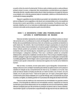 e quarto ciclos do ensino fundamental. Embora cada unidade escolar e cada professor
possam propor os seus, a depender das necessidades e problemáticas que julgarem
relevantes abordar, aqueles selecionados devem tratar da presença e do papel da natureza
e sua relação com a vida das pessoas (seja em sociedade, coletiva ou individualmente) na
construção do espaço geográfico.

       Seguem sugestões de eixos temáticos que podem ser estudados de modo amplo,
pois se configuram como sugestões e não devem ser compreendidas como uma seqüência
de assuntos a serem aprendidos, ou ainda como eixos isolados. O professor pode, por
exemplo, trabalhar com um ou mais eixos na elaboração de sua programação de curso. Para
o terceiro ciclo estão sendo propostos quatro eixos temáticos:



       EIXO 1: A GEOGRAFIA COMO UMA POSSIBILIDADE DE
              LEITURA E COMPREENSÃO DO MUNDO

        Este eixo temático representa uma abertura para que o professor possa se colocar
não somente como um profissional no ensino de Geografia, mas também como educador.
Muitas são as possibilidades de temas e itens de conteúdos que poderão se desdobrar a
partir deste eixo. No entanto, não é recomendável começar a apresentar um conjunto de
informações soltas e desconectadas de uma preocupação metodológica. O aprendizado
desse método poderá ser percebido naturalmente pelo aluno, por meio dos temas e
conteúdos. Será, sem dúvida alguma, necessário que o aluno se familiarize com as novas
terminologias e categorias analíticas. Para isso o professor poderá se comportar
didaticamente, valorizando a realidade concreta do aluno. Para começar a trabalhar espaço,
território, paisagem e lugar como categorias imprescindíveis para a explicação e compreensão
na análise geográfica, deverá instigar o aluno a querer saber como o olhar geográfico poderá
contribuir para ajudar a desvendar a natureza dos lugares e do mundo como hábitat do
homem.

      Não se trata, no entanto, de dar aulas sobre o que é Geografia. Compreender o
espaço coloca-se como condição necessária para orientar as ações do aluno como pessoa e
cidadão em relação ao seu comportamento de vida na rua, na cidade ou no mundo. Isso
pode se traduzir desde a simples escolha de um roteiro turístico, de um bairro, de uma
cidade, de um país para morar. Trata-se de ações que, em regra, pressupõem algum
conhecimento prévio dessa realidade com a qual irão interagir, até a compreensão do porquê
os países, as regiões, as cidades guardam em si processos tão desiguais de desenvolvimento.

      Fala-se muito da violência e do crescimento da criminalidade nos grandes centros
urbanos. Uma Geografia da violência e da criminalidade urbanas, mapeando os níveis de
ocorrências e procurando relacioná-las com as condições de como se vive localmente, poderá
oferecer condições para que não somente se conheçam os bairros mais ou menos violentos,
mas também ajudar a compreender a especificidade de algumas formas de violência e de


                                            55
 