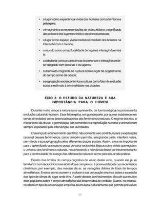 • o lugar como experiência vivida dos homens com o território e
              paisagens;

            • o imaginário e as representações da vida cotidiana: o significado
              das coisas e dos lugares unindo e separando pessoas;

            • o lugar como espaço vivido mediato e imediato dos homens na
              interação com o mundo;

            • o mundo como uma pluralidade de lugares interagindo entre
              si;

            • a cidadania como a consciência de pertencer e interagir e sentir-
              se integrado com pessoas e os lugares;

            • o drama do imigrante na ruptura com o lugar de origem tanto
              do campo como da cidade;

            • a segregação socioeconômica e cultural como fator de exclusão
              social e estímulo à criminalidade nas cidades.



                 EIXO 2: O ESTUDO DA NATUREZA E SUA
                     IMPORTÂNCIA PARA O HOMEM

      Durante muito tempo a natureza se apresentou de forma mágica no processo da
evolução cultural do homem. Esse fato explica, em grande parte, por que se estabeleceram
certas divindades como desencadeadoras dos fenômenos naturais. O regime dos rios, o
mecanismo da chuva, a germinação das sementes e a reprodução humana e animal eram
sempre explicados pela intervenção das divindades.

      O avanço do conhecimento científico não somente veio contribuir para a explicação
racional desses fenômenos, como também permitiu, em grande parte, interferir neles,
permitindo a sua apropriação pelos diferentes grupos sociais. Assim, torna-se importante
para o aprendizado que o aluno possa construir raciocínios lógicos sobre as leis que regulam
o universo dos fenômenos naturais, reconhecendo a relevância desse conhecimento tanto
para a continuidade do avanço das ciências da natureza como para a sua vida prática.

       Dentro dos limites do campo cognitivo do aluno deste ciclo, quando ele já se
familiariza com raciocínios mais abstratos e complexos, é possível discutir os mecanismos
climáticos, por exemplo, das massas de ar, as variações diárias de tipos de tempos
atmosféricos. Ensinar como ocorrem e explorar a sua percepção empírica sobre a sucessão
dos tipos de climas do lugar onde vive. A partir desses conhecimentos, discutir que muitos
ditos populares sobre o tempo atmosférico são desprovidos de verdade. Outros, no entanto,
revelam um tipo de observação empírica acumulada culturalmente que permite previsões


                                            60
 