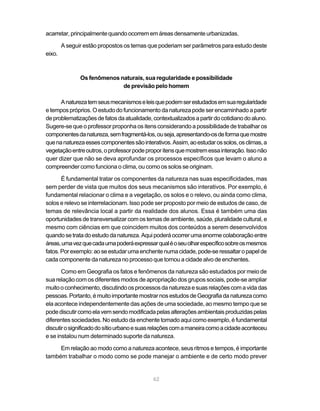 acarretar, principalmente quando ocorrem em áreas densamente urbanizadas.

        A seguir estão propostos os temas que poderiam ser parâmetros para estudo deste
eixo.



               Os fenômenos naturais, sua regularidade e possibilidade
                             de previsão pelo homem

      A natureza tem seus mecanismos e leis que podem ser estudados em sua regularidade
e tempos próprios. O estudo do funcionamento da natureza pode ser encaminhado a partir
de problematizações de fatos da atualidade, contextualizados a partir do cotidiano do aluno.
Sugere-se que o professor proponha os itens considerando a possibilidade de trabalhar os
componentes da natureza, sem fragmentá-los, ou seja, apresentando-os de forma que mostre
que na natureza esses componentes são interativos. Assim, ao estudar os solos, os climas, a
vegetação entre outros, o professor pode propor itens que mostrem essa interação. Isso não
quer dizer que não se deva aprofundar os processos específicos que levam o aluno a
compreender como funciona o clima, ou como os solos se originam.

       É fundamental tratar os componentes da natureza nas suas especificidades, mas
sem perder de vista que muitos dos seus mecanismos são interativos. Por exemplo, é
fundamental relacionar o clima e a vegetação, os solos e o relevo, ou ainda como clima,
solos e relevo se interrelacionam. Isso pode ser proposto por meio de estudos de caso, de
temas de relevância local a partir da realidade dos alunos. Essa é também uma das
oportunidades de transversalizar com os temas de ambiente, saúde, pluralidade cultural, e
mesmo com ciências em que coincidem muitos dos conteúdos a serem desenvolvidos
quando se trata do estudo da natureza. Aqui poderá ocorrer uma enorme colaboração entre
áreas, uma vez que cada uma poderá expressar qual é o seu olhar específico sobre os mesmos
fatos. Por exemplo: ao se estudar uma enchente numa cidade, pode-se ressaltar o papel de
cada componente da natureza no processo que tornou a cidade alvo de enchentes.

       Como em Geografia os fatos e fenômenos da natureza são estudados por meio de
sua relação com os diferentes modos de apropriação dos grupos sociais, pode-se ampliar
muito o conhecimento, discutindo os processos da natureza e suas relações com a vida das
pessoas. Portanto, é muito importante mostrar nos estudos de Geografia da natureza como
ela acontece independentemente das ações de uma sociedade, ao mesmo tempo que se
pode discutir como ela vem sendo modificada pelas alterações ambientais produzidas pelas
diferentes sociedades. No estudo da enchente tomado aqui como exemplo, é fundamental
discutir o significado do sítio urbano e suas relações com a maneira como a cidade aconteceu
e se instalou num determinado suporte da natureza.

     Em relação ao modo como a natureza acontece, seus ritmos e tempos, é importante
também trabalhar o modo como se pode manejar o ambiente e de certo modo prever


                                            62
 