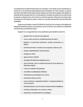conseqüências de determinados tipos de ocupação. Uma cidade que foi implantada na
várzea de um rio certamente está sujeita às suas inundações. Em outro exemplo, é o estudo
dos solos onde determinados tipos de solos reagem aos modos de ocupação. Nas cidades os
assentamentos populacionais com construções de moradias nas áreas de risco são formas
de estudar a relação entre o sítio urbano e a vida das pessoas. Nesse tipo de estudo cabe
correlacionar a formação dos solos, o relevo e o que eles representam para as diferentes
sociedades.

      Sugere-se privilegiar o estudo do Brasil de modo que se conheça a diversidade de
paisagens brasileiras quanto a sua natureza, como funcionam e se combinam os diferentes
componentes que dela fazem parte.

      Sugerem-se os seguintes itens como parâmetros para trabalhar este tema:

            • planeta Terra: a nave em que viajamos;

            • como o relevo se forma: os diferentes tipos de relevo;

            • litosfera e movimentos tectônicos: existem terremotos no
              Brasil?;

            • as formas de relevo, os solos e sua ocupação: urbana e rural;

            • erosão e desertificação: morte dos solos;

            • as águas e o clima;

            • águas e terras no Brasil;

            • circulação atmosférica e estações do ano;

            • clima do Brasil: como os diferentes tipos de clima afetam as
              diferentes regiões;

            • o clima no cotidiano das pessoas;

            • as cidades e as alterações climáticas;

            • as florestas e sua interação com o clima;

            • previsão do tempo e clima;

            • como conhecer a vegetação brasileira: a megadiversidade do
              mundo tropical;

            • florestas tropicais: como funcionam essas centrais energéticas;

            • cerrados e interações com o solos e o relevo;

            • estudando e compreendendo as caatingas;


                                           63
 