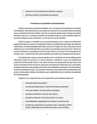 • saindo do mundo tropical para entender o pampa;

            • pinheiros do Brasil: as florestas de araucária.



                      A natureza e as questões socioambientais

      Este tema permite ao professor trabalhar com uma grande diversidade de conteúdos
da atualidade, interrelacionando os processos da natureza com as problemáticas colocadas
para a sociedade do terceiro milênio. Aqui há uma grande abertura para criação de projetos
temáticos, tais como: qual será o destino das florestas tropicais, quais questões estão em
pauta em relação ao que a floresta é, e como ela vem sendo utilizada.

       Pode-se sugerir um trabalho com a sociodiversidade e com o modo como diferentes
segmentos sociais convivem com as florestas tropicais. A questão das queimadas, das reservas
extrativistas, da sustentabilidade da floresta, dos povos indígenas e seu modo próprio de se
relacionar com as florestas são itens que podem ser propostos para esse tema. Saindo do
cenário da floresta, as questões do modo de vida urbano, do consumo e do desperdício de
energia, o lixo, o saneamento são outras questões que podem ser propostas para este tema.

       Da cidade para o campo, pode-se estudar como o ambiente vem sendo afetado pelos
diferentes modos de produzir no campo. Mostrar e relativizar o grau de interferência
ambiental da Revolução Verde, e de outras formas mais adequadas de agricultura. De
forma introdutória pode-se discutir quais são os problemas ambientais que a sociedade
brasileira enfrenta e quais aqueles que podem ser identificados, estudados e compreendidos
a partir da realidade do aluno. Aqui pode-se introduzir a discussão sobre a participação dos
jovens na discussão e defesa do ambiente, qual o significado disso na melhoria da qualidade
de vida das pessoas.

      Sugerem-se os seguintes itens como parâmetros para trabalhar este tema:

            • a floresta tropical vai acabar?;

            • as reservas extrativistas e o desenvolvimento sustentável;

            • o lixo nas cidades: do consumismo à poluição;

            • poluição ambiental e modo de vida urbano;

            • poluição ambiental e modo de produzir no campo;

            • industrialização, degradação do ambiente e modo de vida;

            • problemas ambientais que atingem todo o planeta (o efeito
              estufa, a destruição da camada de ozônio e a chuva ácida);


                                            64
 