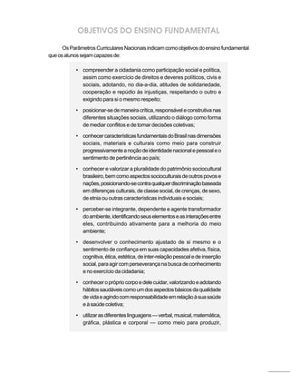 OBJETIVOS DO ENSINO FUNDAMENTAL

      Os Parâmetros Curriculares Nacionais indicam como objetivos do ensino fundamental
que os alunos sejam capazes de:

           • compreender a cidadania como participação social e política,
             assim como exercício de direitos e deveres políticos, civis e
             sociais, adotando, no dia-a-dia, atitudes de solidariedade,
             cooperação e repúdio às injustiças, respeitando o outro e
             exigindo para si o mesmo respeito;

           • posicionar-se de maneira crítica, responsável e construtiva nas
             diferentes situações sociais, utilizando o diálogo como forma
             de mediar conflitos e de tomar decisões coletivas;

           • conhecer características fundamentais do Brasil nas dimensões
             sociais, materiais e culturais como meio para construir
             progressivamente a noção de identidade nacional e pessoal e o
             sentimento de pertinência ao país;

           • conhecer e valorizar a pluralidade do patrimônio sociocultural
             brasileiro, bem como aspectos socioculturais de outros povos e
             nações, posicionando-se contra qualquer discriminação baseada
             em diferenças culturais, de classe social, de crenças, de sexo,
             de etnia ou outras características individuais e sociais;

           • perceber-se integrante, dependente e agente transformador
             do ambiente, identificando seus elementos e as interações entre
             eles, contribuindo ativamente para a melhoria do meio
             ambiente;

           • desenvolver o conhecimento ajustado de si mesmo e o
             sentimento de confiança em suas capacidades afetiva, física,
             cognitiva, ética, estética, de inter-relação pessoal e de inserção
             social, para agir com perseverança na busca de conhecimento
             e no exercício da cidadania;

           • conhecer o próprio corpo e dele cuidar, valorizando e adotando
             hábitos saudáveis como um dos aspectos básicos da qualidade
             de vida e agindo com responsabilidade em relação à sua saúde
             e à saúde coletiva;

           • utilizar as diferentes linguagens — verbal, musical, matemática,
             gráfica, plástica e corporal — como meio para produzir,
 