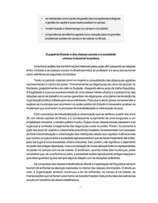 • as metrópoles como centro de gestão das inovações tecnológicas
              e gestão do capital e suas repercussões no campo;

            • modernização e desemprego no campo e na cidade;.

            • a importância da reforma agrária como solução para os grandes
              problemas sociais do campo e da cidade no Brasil.




                O papel do Estado e das classes sociais e a sociedade
                            urbano-industrial brasileira

      Uma breve análise das transformações históricas pelas quais vêm passando as relações
entre o Estado e as classes sociais no Brasil permitirá ao professor e a seus alunos tomar
como referência as seguintes conclusões.

      Tanto no período colonial como no império a consolidação das oligarquias agrárias
representaram o centro do poder. Primeiramente as oligarquias da cana-de-açúcar no
Nordeste, posteriormente a do café no Sudeste, chegando até os anos da Velha República.
A fragilidade e a pouca expressividade de uma classe média urbana e o predomínio das
relações servis de trabalho no campo garantiam às oligarquias uma plena manipulação da
organização política voltada para seus interesses. Para que o aluno possa compreender e
explicar as mudanças que ocorreram no poder político do Estado é necessário analisar as
mudanças que ocorreram no processo de industrialização e urbanização do país.

        Com o processo de industrialização e urbanização que se verificou a partir dos anos
30, em várias capitais do Brasil, e o conseqüente surgimento de uma burguesia e um
proletariado industrial, o cenário político mudou. Essas novas classes sociais passaram a se
organizar e contestar a hegemonia das oligarquias rurais no poder. Porém, foi somente a
partir dos anos 50, quando o crescimento econômico brasileiro, fundamentado num processo
de forte industrialização e urbanização das metrópoles aliado aos capitais multinacionais
que ocorreu a ruptura entre a sociedade agroexportadora que se havia implantado até então,
para dar lugar à nova sociedade urbano-industrial. Isso, porém, não significou o alijamento
do poder das antigas oligarquias, mas a composição de novas alianças entre os representantes
do poder no campo com os da cidade. O professor, quando tratar das mudanças, pode
considerar que, de uma forma ou outra, a sociedade acaba reproduzindo antigas relações e
que estas guardam quase sempre alguma relação com as situações anteriores.

      As conquistas das classes trabalhadoras desde a implantação da República sempre
tiveram de enfrentar as alianças realizadas no interior das classes dominantes. O direito ao
voto, à organização sindical, continuou a ter de enfrentar, no campo e na cidade, as
manipulações que se faziam para barrar as transformações mais profundas das estruturas
sociais em benefício da classe trabalhadora.

                                            71
 