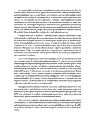 A nova sociedade industrial e as novas alianças campo/cidade acabaram significando
também o deslocamento do centro hegemônico de poder para o Sudeste. Foi nessa região
que a industrialização mais se concentrou e o campo passou a sofrer um acentuado processo
de modernização capitalista. A emergência de um forte proletariado urbano e de uma classe
operária nos anos 60 cada vez mais organizada e politizada e a penetração das relações
capitalistas no campo, fortalecendo o surgimento de uma classe de assalariados, levaram ao
acirramento das contradições no processo de modernização, passando a questionar as
relações de poder das classes sociais dominantes e seu papel na organização política do
Estado. Vale lembrar, também, as ligas camponesas que emergiram no Nordeste, nos anos
50, contestando a proletarização e exclusão dos trabalhadores no campo.

       O regime militar que se implantou a partir de 1964 foi a resposta autoritária do Estado
legitimado pela cumplicidade da burguesia urbana, e de oligarquias agrárias do país, às
reformas pretendidas pelos trabalhadores. Esse regime, alijando qualquer representação
política da classe trabalhadora no poder, passou a realizar profundas reformas de caráter
conservador. Foi o período do milagre brasileiro. Nem sempre é fácil para o professor
analisar e estabelecer suas críticas sobre a natureza e a política que orientou a ocorrência
desse “milagre”. Porém, é necessário que se reconheçam as profundas transformações que
ocorrem com a economia brasileira, mesmo quando sabemos dos sacrifícios que significaram
para o trabalhador brasileiro.

       Essa “modernização conservadora” foi realizada à custa de um grande endividamento
com a entrada maciça de capitais e tecnologias estrangeiras. O estímulo às exportações foi
a estratégia para compensar esse grande endividamento externo e interno gerado pelos
investimentos como: centrais hidrelétricas, usinas nucleares, infra-estrutura urbana,
principalmente aquelas ligadas aos sistemas viários urbanos, subsídios às usinas produtoras
de álcool (Programa Proálcool) para a produção de combustível para automóveis. Todas
essas transformações foram acompanhadas pela forte presença do Estado brasileiro como
investidor, por um grande arrocho salarial e repressão policial contra as reinvindicações da
classe trabalhadora. Foi durante o regime militar que a Amazônia foi aberta às grandes
empresas nacionais e multinacionais e que de forma predatória passaram a realizar os grandes
projetos de exploração florestal e mineral da região.

      O colapso desse modelo de crescimento econômico, a partir dos anos 70 levado pelo
aguçamento das contradições internas do sistema, foi agravado pela crise na conjuntura
internacional que o capitalismo passou a viver com a crise do petróleo, principalmente a de
1973, com o embargo do petróleo pelos países árabes e com o crescimento dos juros
internacionais agravando mais ainda a dívida externa do Brasil.

       O conjunto de contradições intrínsecas a esse modelo autoritário adotado pelo Estado
brasileiro tornou-se importante diante das novas investidas que começaram a emergir por
parte das classes operárias das cidades, assim como dos trabalhadores do campo. Em São
Paulo, centro nevrálgico do novo capitalismo, surgiram movimentos de contestação ao
regime.

                                             72
 