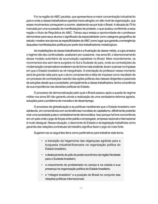 Foi na região do ABC paulista, que apresentava a maior concentração industrial do
país e onde a classe trabalhadora operária havia atingido um alto nível de organização, que
esses movimentos começaram a ocorrer, alastrando-se por todo o Brasil. A década de 70 foi
marcada por uma sucessão de manifestações de protesto, o que acabou conferindo a essa
região o título de República do ABC. Talvez aqui esteja a oportunidade de o professor
demonstrar para seus alunos o significado da espacialidade como categoria geográfica de
estudo: mostrar aos alunos as especificidades do ABC como lugar que garantiu a emergência
daquelas manifestações políticas por parte dos trabalhadores metalúrgicos.

      As insatisfações da classe trabalhadora e a frustração da classe média, a cujos anseios
o regime não deu continuidade, acabaram por ocasionar, nos anos 80, o desmoronamento
desse modelo autoritário de acumulação capitalista no Brasil. Mais recentemente, os
movimentos dos sem-terra surgidos no Sul e Sudeste do país, onde as contradições da
modernização conservadora revelaram-se de forma mais evidente, levam a pensar no impasse
em que o Estado brasileiro se vê mergulhado. A orientação do professor nesse momento
será de grande valia para que o aluno compreenda a idéia de impasse como resultado de
um processo de contradições nascido das ações políticas das classes dirigentes e passíveis
de soluções desde que a sociedade, principalmente a classe trabalhadora, tenha consciência
da sua importância nas decisões políticas do Estado.

       O processo de democratização pelo qual o Brasil passou após a queda do regime
militar nos anos 80 não garantiu ainda a realização de uma verdadeira reforma agrária,
soluções para o problema de moradia e de desemprego.

       O processo de globalização e as políticas neoliberais que o Estado brasileiro vem
adotando, em consonância com as tendências mundiais do capitalismo, dificilmente poderão
criar uma sociedade justa e verdadeiramente democrática. Isso porque há livre concorrência
em um país onde o jogo de forças entre patrão e empregado, empresa nacional e internacional
é muito desigual. Nessa situação, o desmonte do Estado e da legislação trabalhista como
garantia das relações contratuais de trabalho significa fazer o jogo do mais forte.

      Sugerem-se os seguintes itens como parâmetros para trabalhar este tema:

            • a transição da hegemonia das oligarquias agrárias para a
              burguesia industrial-financeira na organização política do
              Estado brasileiro;

            • o deslocamento do pólo do poder econômico da região Nordeste
              para o Sudeste brasileiro;

            • o crescimento do proletariado no campo e na cidade e sua
              presença na organização política do Estado brasileiro;

            • o “milagre brasileiro” e a posição do Brasil no conjunto das
              relações políticas internacionais;


                                             73
 