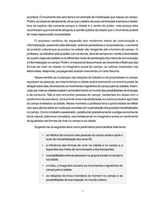acontece. O movimento dos sem-terra é um exemplo de mobilização que nasceu do campo.
Porém, ao observar atentamente, vê-se que o destino de suas caminhadas é sempre a cidade.
Isso se explica não somente porque a cidade é o centro do poder, mas porque eles
reconhecem que é somente atingindo a opinião pública da cidade que o movimento poderá
ter maior repercussão na sociedade.

       O processo contínuo de expansão dos modernos meios de comunicação e
informatização, passando pela televisão, antenas parabólicas e computadores, o aumento
do produto cultural que se produz na cidade vão chegando até o homem do campo. O
professor, ao trabalhar esta questão com os alunos, deve ter sempre em mente a diversidade
do quadro regional brasileiro e os diferentes níveis de penetração dos meios de comunicação
e informatização no campo. Porém, é impossível desconhecer as crescentes influências das
formas de viver na cidade no imaginário social do campo; os valores mostrados nas
telenovelas, telejornais, propagandas acabam exercendo um certo fascínio.

      Nesse sentido as mudanças nas relações de trabalho e de propriedade no campo
expulsam as pessoas; ao mesmo tempo a cidade acaba exercendo um enorme poder de
atração sobre elas, favorecendo os movimentos migratórios do campo para as cidades. Assim,
cada vez mais as cidades acabam se transformando no mundo das possibilidades de emprego
e de consumo. Não é raro encontrar pessoas do campo, residentes em áreas com o
predomínio da avicultura, consumindo aves industrializadas ou outros produtos agrícolas
do campo enlatados na cidade. Nesse momento o professor terá a oportunidade de refletir
com seus alunos sobre as mudanças ocorridas com a penetração dos produtos industrializados
no campo. Como o trabalho assalariado, substituindo gradativamente a antiga economia de
troca natural, pela troca monetária, veio fortalecendo no imaginário social um sentimento
de igualdade nas formas de viver no campo e na cidade.

      Sugerem-se os seguintes itens como parâmetros para trabalhar este tema:

            • os hábitos de consumo das pessoas do campo antes e após o
              surto de industrialização dos anos 50;

            • a influência das formas de viver na cidade e no campo e a
              expansão dos meios de comunicação e dos transportes;

            • a sociabilidade entre as pessoas e os grupos sociais no campo e
              na cidade;

            • a mídia, o imaginário social e os movimentos migratórios do
              campo para a cidade;

            • as relações de troca monetária do homem no campo e as
              possibilidades de sua inserção no mundo urbano.


                                            75
 