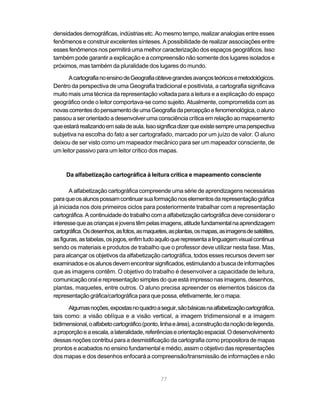densidades demográficas, indústrias etc. Ao mesmo tempo, realizar analogias entre esses
fenômenos e construir excelentes sínteses. A possibilidade de realizar associações entre
esses fenômenos nos permitirá uma melhor caracterização dos espaços geográficos. Isso
também pode garantir a explicação e a compreensão não somente dos lugares isolados e
próximos, mas também da pluralidade dos lugares do mundo.

      A cartografia no ensino de Geografia obteve grandes avanços teóricos e metodológicos.
Dentro da perspectiva de uma Geografia tradicional e positivista, a cartografia significava
muito mais uma técnica da representação voltada para a leitura e a explicação do espaço
geográfico onde o leitor comportava-se como sujeito. Atualmente, comprometida com as
novas correntes do pensamento de uma Geografia da percepção e fenomenológica, o aluno
passou a ser orientado a desenvolver uma consciência crítica em relação ao mapeamento
que estará realizando em sala de aula. Isso significa dizer que existe sempre uma perspectiva
subjetiva na escolha do fato a ser cartografado, marcado por um juízo de valor. O aluno
deixou de ser visto como um mapeador mecânico para ser um mapeador consciente, de
um leitor passivo para um leitor crítico dos mapas.



     Da alfabetização cartográfica à leitura crítica e mapeamento consciente

        A alfabetização cartográfica compreende uma série de aprendizagens necessárias
para que os alunos possam continuar sua formação nos elementos da representação gráfica
já iniciada nos dois primeiros ciclos para posteriormente trabalhar com a representação
cartográfica. A continuidade do trabalho com a alfabetização cartográfica deve considerar o
interesse que as crianças e jovens têm pelas imagens, atitude fundamental na aprendizagem
cartográfica. Os desenhos, as fotos, as maquetes, as plantas, os mapas, as imagens de satélites,
as figuras, as tabelas, os jogos, enfim tudo aquilo que representa a linguagem visual continua
sendo os materiais e produtos de trabalho que o professor deve utilizar nesta fase. Mas,
para alcançar os objetivos da alfabetização cartográfica, todos esses recursos devem ser
examinados e os alunos devem encontrar significados, estimulando a busca de informações
que as imagens contêm. O objetivo do trabalho é desenvolver a capacidade de leitura,
comunicação oral e representação simples do que está impresso nas imagens, desenhos,
plantas, maquetes, entre outros. O aluno precisa apreender os elementos básicos da
representação gráfica/cartográfica para que possa, efetivamente, ler o mapa.

      Algumas noções, expostas no quadro a seguir, são básicas na alfabetização cartográfica,
tais como: a visão oblíqua e a visão vertical, a imagem tridimensional e a imagem
bidimensional, o alfabeto cartográfico (ponto, linha e área), a construção da noção de legenda,
a proporção e a escala, a lateralidade, referências e orientação espacial. O desenvolvimento
dessas noções contribui para a desmistificação da cartografia como propositora de mapas
prontos e acabados no ensino fundamental e médio, assim o objetivo das representações
dos mapas e dos desenhos enfocará a compreensão/transmissão de informações e não


                                              77
 