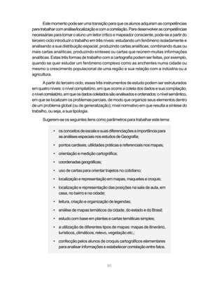 Este momento pode ser uma transição para que os alunos adquiram as competências
para trabalhar com análise/localização e com a correlação. Para desenvolver as competências
necessárias para tornar o aluno um leitor crítico e mapeador consciente, pode-se a partir do
terceiro ciclo introduzir o trabalho em três níveis: estudando um fenômeno isoladamente e
analisando a sua distribuição espacial, produzindo cartas analíticas; combinando duas ou
mais cartas analíticas; produzindo sínteses ou cartas que reúnem muitas informações
analíticas. Estas três formas de trabalho com a cartografia podem ser feitas, por exemplo,
quando se quer estudar um fenômeno complexo como as enchentes numa cidade ou
mesmo o crescimento populacional de uma região e sua relação com a indústria ou a
agricultura.

       A partir do terceiro ciclo, esses três instrumentos de estudo podem ser estruturados
em quatro níveis: o nível compilatório, em que ocorre a coleta dos dados e sua compilação;
o nível correlatório, em que os dados coletados são analisados e ordenados: o nível semântico,
em que se localizam os problemas parciais, de modo que organize seus elementos dentro
de um problema global (ou de generalização); nível normativo em que resulta a síntese do
trabalho, ou seja, a sua tipologia.

      Sugerem-se os seguintes itens como parâmetros para trabalhar este tema:

            • os conceitos de escala e suas diferenciações e importância para
              as análises espaciais nos estudos de Geografia;

            • pontos cardeais, utilidades práticas e referenciais nos mapas;

            • orientação e medição cartográfica;

            • coordenadas geográficas;

            • uso de cartas para orientar trajetos no cotidiano;

            • localização e representação em mapas, maquetes e croquis;

            • localização e representação das posições na sala de aula, em
              casa, no bairro e na cidade;

            • leitura, criação e organização de legendas;

            • análise de mapas temáticos da cidade, do estado e do Brasil;

            • estudo com base em plantas e cartas temáticas simples;

            • a utilização de diferentes tipos de mapas: mapas de itinerário,
              turísticos, climáticos, relevo, vegetação etc.;

            • confecção pelos alunos de croquis cartográficos elementares
              para analisar informações e estabelecer correlação entre fatos.



                                             80
 