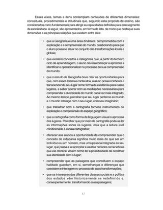Esses eixos, temas e itens contemplam conteúdos de diferentes dimensões:
conceituais, procedimentais e atitudinais que, segundo esta proposta de ensino, são
considerados como fundamentais para atingir as capacidades definidas para este segmento
da escolaridade. A seguir, são apresentados, em forma de lista, de modo que destaque suas
dimensões e as principais relações que existem entre eles:

            • que a Geografia é uma área dinâmica, comprometida com a
              explicação e a compreensão do mundo, colaborando para que
              o aluno possa se situar no conjunto das transformações locais e
              globais;

            • que existem conceitos e categorias que, a partir do terceiro
              ciclo de aprendizagem, o aluno deverá começar a aprender a
              identificar e operacionalizar no processo de sua compreensão
              do mundo;

            • que o estudo da Geografia deve criar as oportunidades para
              que, com esses temas e conteúdos, o aluno possa conhecer e
              transcender de seu lugar como forma de existência para outros
              lugares, e saber operar com as mediações necessárias para
              compreender a diversidade do mundo cada vez mais integrado.
              Ao mesmo tempo, perceber que seu lugar pertence ao mundo
              e o mundo interage com o seu lugar, com seu imaginário;
            • que trabalhar com a cartografia fornece instrumentos de
              explicação e compreensão do espaço geográfico;
            • que a cartografia como forma de linguagem visual o aproxima
              dos lugares. Perceber que por meio da cartografia pode-se ler
              as informações sobre os lugares, mas que a leitura está
              condicionada à escala cartográfica;
            • oferecer aos alunos a oportunidade de compreender que o
              conceito de cidadania significa muito mais do que ser um
              indivíduo ou um número, mas uma pessoa integrada ao seu
              lugar, que passa a se apropriar e usufruir de todos os benefícios
              que ele oferece. Assim como ter a possibilidade de construir
              sua identidade com o lugar;
            • compreender que as paisagens que constituem o espaço
              habitado guardam, em si, semelhanças e diferenças que
              coexistem e interagem no processo de suas transformações;
            • que os interesses das diferentes classes sociais e a política
              dos estados vêm historicamente se redefinindo e,
              conseqüentemente, transformando essas paisagens;


                                            87
 
