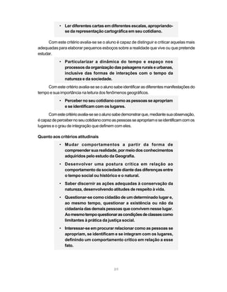 • Ler diferentes cartas em diferentes escalas, apropriando-
              se da representação cartográfica em seu cotidiano.

      Com este critério avalia-se se o aluno é capaz de distinguir e criticar aquelas mais
adequadas para elaborar pequenos esboços sobre a realidade que vive ou que pretende
estudar.
            • Particularizar a dinâmica do tempo e espaço nos
              processos da organização das paisagens rurais e urbanas,
              inclusive das formas de interações com o tempo da
              natureza e da sociedade.
     Com este critério avalia-se se o aluno sabe identificar as diferentes manifestações do
tempo e sua importância na leitura dos fenômenos geográficos.
            • Perceber no seu cotidiano como as pessoas se apropriam
              e se identificam com os lugares.
      Com este critério avalia-se se o aluno sabe demonstrar que, mediante sua observação,
é capaz de perceber no seu cotidiano como as pessoas se apropriam e se identificam com os
lugares e o grau de integração que definem com eles.

Quanto aos critérios atitudinais
            • Mudar comportamentos a partir da forma de
              compreender sua realidade, por meio dos conhecimentos
              adquiridos pelo estudo da Geografia.
            • Desenvolver uma postura crítica em relação ao
              comportamento da sociedade diante das diferenças entre
              o tempo social ou histórico e o natural.
            • Saber discernir as ações adequadas à conservação da
              natureza, desenvolvendo atitudes de respeito à vida.
            • Questionar-se como cidadão de um determinado lugar e,
              ao mesmo tempo, questionar a existência ou não da
              cidadania das demais pessoas que convivem nesse lugar.
              Ao mesmo tempo questionar as condições de classes como
              limitantes à prática da justiça social.
            • Interessar-se em procurar relacionar como as pessoas se
              apropriam, se identificam e se integram com os lugares,
              definindo um comportamento crítico em relação a esse
              fato.




                                            89
 