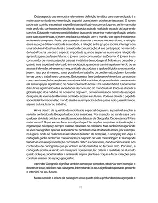 Outro aspecto que se mostra relevante na definição temática para o aprendizado é a
maior autonomia de movimentação espacial que o jovem adolescente possui. O jovem
pode sair sozinho e construir experiências significativas com os lugares, de forma muito
mais profunda, conhecendo e decifrando aspectos sutis da realidade espacial do lugar onde
convive. Dotado de maiores sensibilidades e buscando encontrar maior significação própria
para suas experiências, o jovem amplia a sua relação com o mundo, que agora lhe aparece
muito mais complexo. Pode, por exemplo, vivenciar o mundo noturno-diurno, a relação
entre espaços diferenciados de sua cidade, a relação entre grupos sociais, interagir com
uma fabulosa indústria cultural e os meios de comunicação. A sua participação no mercado
de trabalho cria um outro aspecto importante quando se pensa numa nova relação de
aprendizagem professor/aluno: o jovem como consumidor autônomo. O jovem é um
consumidor de maior potencial para as indústrias de modo geral. Não é raro perceber o
quanto esse aspecto é valorizado em sociedade, quando se caminha pelo comércio ou se
assiste à televisão, vê-se a enorme quantidade de produtos e apelos dirigidos ao consumidor
jovem. Isso, por si mesmo, torna possível um trabalho de problematização em torno de
temas como o trabalho e o consumo. Embora essa fase do desenvolvimento se caracterize
como uma inserção incompleta no mundo social dos adultos, do ponto de vista da economia
ela tem um papel significativo no desenvolvimento social. Por isso também é fundamental
discutir os significados das sociedades de consumo do mundo atual. Pode-se discutir a
globalização dos hábitos de consumo do jovem, contextualizando dentro de espaços
desiguais, de jovens de diferentes contextos sociais e culturais. Pode-se discutir o papel da
sociedade informacional no mundo atual e seus impactos sobre quase tudo que realizamos,
seja na cultura, lazer ou trabalho.

       Ainda dentro da questão da mobilidade espacial do jovem, é possível ampliar e
revisitar conteúdos da Geografia dos ciclos anteriores. Por exemplo: ao sair de casa para
qualquer atividade cotidiana, se utilizam noções básicas da Geografia: Onde estamos? Para
onde vamos? O que vamos fazer em algum lugar? As noções empíricas de localização e
organização do espaço sempre estarão presentes no cotidiano. Mas conhecer o lugar onde
se vive não significa apenas se localizar ou identificar uma atividade humana, por exemplo,
os lugares onde se realizam as atividades de lazer, de compras, o shopping etc. Aqui a
cartografia ganha contornos mais complexos do ponto de vista metodológico. O aluno pode
trabalhar com a representação como leitor crítico e consciente, dando continuidade aos
conteúdos de cartografia que já vinham sendo tratados no terceiro ciclo. Portanto, a
cartografia continua sendo um meio para representar, ler, criticar a realidade do aluno do
quarto ciclo que pode trabalhar a análise de mapas, plantas e croquis e fazer correções para
construir sínteses do espaço geográfico.

       Aprender Geografia significa também conseguir perceber, observar com intenção e
descrever nosso cotidiano nas paisagens, interpretando os seus significados passado, presente
e interferir no seu futuro.

      Nesse sentido a leitura da paisagem neste quarto ciclo é profundamente agregada a


                                             93
 