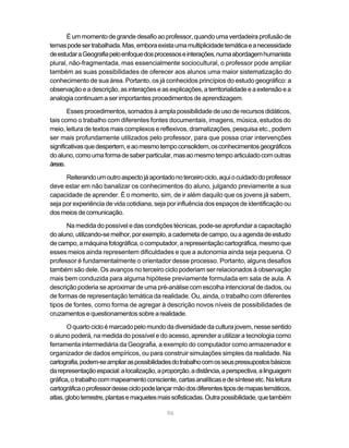 É um momento de grande desafio ao professor, quando uma verdadeira profusão de
temas pode ser trabalhada. Mas, embora exista uma multiplicidade temática e a necessidade
de estudar a Geografia pelo enfoque dos processos e interações, numa abordagem humanista
plural, não-fragmentada, mas essencialmente sociocultural, o professor pode ampliar
também as suas possibilidades de oferecer aos alunos uma maior sistematização do
conhecimento de sua área. Portanto, os já conhecidos princípios do estudo geográfico: a
observação e a descrição, as interações e as explicações, a territorialidade e a extensão e a
analogia continuam a ser importantes procedimentos de aprendizagem.

        Esses procedimentos, somados à ampla possibilidade de uso de recursos didáticos,
tais como o trabalho com diferentes fontes documentais, imagens, música, estudos do
meio, leitura de textos mais complexos e reflexivos, dramatizações, pesquisa etc., podem
ser mais profundamente utilizados pelo professor, para que possa criar intervenções
significativas que despertem, e ao mesmo tempo consolidem, os conhecimentos geográficos
do aluno, como uma forma de saber particular, mas ao mesmo tempo articulado com outras
áreas.

      Reiterando um outro aspecto já apontado no terceiro ciclo, aqui o cuidado do professor
deve estar em não banalizar os conhecimentos do aluno, julgando previamente a sua
capacidade de aprender. É o momento, sim, de ir além daquilo que os jovens já sabem,
seja por experiência de vida cotidiana, seja por influência dos espaços de identificação ou
dos meios de comunicação.

      Na medida do possível e das condições técnicas, pode-se aprofundar a capacitação
do aluno, utilizando-se melhor, por exemplo, a caderneta de campo, ou a agenda de estudo
de campo, a máquina fotográfica, o computador, a representação cartográfica, mesmo que
esses meios ainda representem dificuldades e que a autonomia ainda seja pequena. O
professor é fundamentalmente o orientador desse processo. Portanto, alguns desafios
também são dele. Os avanços no terceiro ciclo poderiam ser relacionados à observação
mais bem conduzida para alguma hipótese previamente formulada em sala de aula. A
descrição poderia se aproximar de uma pré-análise com escolha intencional de dados, ou
de formas de representação temática da realidade. Ou, ainda, o trabalho com diferentes
tipos de fontes, como forma de agregar à descrição novos níveis de possibilidades de
cruzamentos e questionamentos sobre a realidade.

       O quarto ciclo é marcado pelo mundo da diversidade da cultura jovem, nesse sentido
o aluno poderá, na medida do possível e do acesso, aprender a utilizar a tecnologia como
ferramenta intermediária da Geografia, a exemplo do computador como armazenador e
organizador de dados empíricos, ou para construir simulações simples da realidade. Na
cartografia, podem-se ampliar as possibilidades do trabalho com os seus pressupostos básicos
da representação espacial: a localização, a proporção, a distância, a perspectiva, a linguagem
gráfica, o trabalho com mapeamento consciente, cartas analíticas e de síntese etc. Na leitura
cartográfica o professor desse ciclo pode lançar mão dos diferentes tipos de mapas temáticos,
atlas, globo terrestre, plantas e maquetes mais sofisticadas. Outra possibilidade, que também

                                             96
 