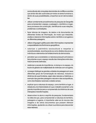 socioculturais são conquistas decorrentes de conflitos e acordos
   que ainda não são usufruídas por todos os seres humanos e,
   dentro de suas possibilidades, empenhar-se em democratizá-
   las;

• utilizar corretamente procedimentos de pesquisa da Geografia
  para compreender o espaço, a paisagem, o território e o lugar,
  seus processos de construção, identificando suas relações,
  problemas e contradições;
• fazer leituras de imagens, de dados e de documentos de
  diferentes fontes de informação, de modo que interprete,
  analise e relacione informações sobre o território e os lugares e
  as diferentes paisagens;
• utilizar a linguagem gráfica para obter informações e representar
  a espacialidade dos fenômenos geográficos;
• valorizar o patrimônio sociocultural e respeitar a
  sociodiversidade, reconhecendo-os como direitos dos povos e
  indivíduos e elementos de fortalecimento da democracia;
• perceber que a sociedade e a natureza possuem princípios e
  leis próprias e que o espaço resulta das interações entre elas,
  historicamente definidas;

• relativizar a escala de importância, no tempo e no espaço, do
  local e do global e da multiplicidade de vivências com os lugares;

• conseguir distinguir as grandes unidades de paisagens em seus
  diferentes graus de humanização da natureza, inclusive a
  dinâmica de suas fronteiras, sejam elas naturais ou históricas, a
  exemplo das grandes paisagens naturais e das sociopolíticas,
  como dos Estados nacionais e cidade-campo;

• explicar que a natureza do espaço, como território e lugar, é
  dotada de uma historicidade em que o trabalho social tem uma
  grande importância para a compreensão da dinâmica de suas
  interações e transformações;

• desenvolver no aluno o espírito de pesquisa, fundamentado
  na idéia de que, para compreender a natureza do território,
  paisagens e lugares, é importante valer-se do recurso das
  imagens e de vários documentos que possam oferecer
  informações, ajudando-os a fazer sua leitura para desvendar
  essa natureza;


                                99
 