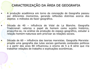 CARACTERIZAÇÃO DA ÁREA DE GEOGRAFIACARACTERIZAÇÃO DA ÁREA DE GEOGRAFIA
• A produção acadêmica em torno da concepção de Geografia passou
por diferentes momentos, gerando reflexões distintas acerca dos
objetos e métodos do fazer geográfico.
• Década de 40 – influência de Vidal de La Blanche. Geografia
Tradicional: valoriza o papel do homem como sujeito histórico,
propunha-se, na análise da produção do espaço geográfico, estudar a
relação homem-natureza sem priorizar as relações sociais.
• Década de 60 – influência das teorias marxistas. Geografia Marxista:
propõe uma geografia das lutas sociais ganhando conteúdos políticos
e a partir dos anos 80 influenciou o ensino de 5 a 8 série que iria
trabalhar relações de trabalho e explicações econômicas.
 