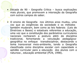 • Década de 90 - Geografia Crítica – busca explicações
mais plurais, que promovam a interseção da Geografia
com outros campos do saber.
• O ensino de Geografia nos últimos anos mudou, uma
vez que as exigências da sociedade e os métodos
também mudaram, bem como as leis federais (Leis de
Diretrizes e Bases) e estaduais referentes a educação,
uma vez que a constituição dos parâmetros curriculares
nacionais nortearam a postura além da disciplina
tradicional, fomentando a veiculação pedagógica-
geográfica no enfoque transdisciplinar, destacando o
tema transversal meio-ambiente, tendo a Geografia
classificada como disciplina escolar com capacidade e
aptidão curricular para a educação dos alunos com a
natureza , educação ambiental (PCN, 1998).
 