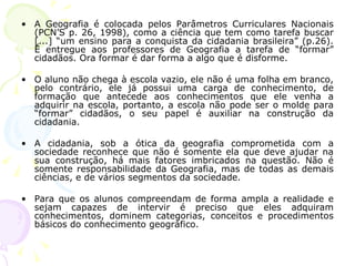 • A Geografia é colocada pelos Parâmetros Curriculares Nacionais
(PCN’S p. 26, 1998), como a ciência que tem como tarefa buscar
[...] “um ensino para a conquista da cidadania brasileira” (p.26).
É entregue aos professores de Geografia a tarefa de “formar”
cidadãos. Ora formar é dar forma a algo que é disforme.
• O aluno não chega à escola vazio, ele não é uma folha em branco,
pelo contrário, ele já possui uma carga de conhecimento, de
formação que antecede aos conhecimentos que ele venha a
adquirir na escola, portanto, a escola não pode ser o molde para
“formar” cidadãos, o seu papel é auxiliar na construção da
cidadania.
• A cidadania, sob a ótica da geografia comprometida com a
sociedade reconhece que não é somente ela que deve ajudar na
sua construção, há mais fatores imbricados na questão. Não é
somente responsabilidade da Geografia, mas de todas as demais
ciências, e de vários segmentos da sociedade.
• Para que os alunos compreendam de forma ampla a realidade e
sejam capazes de intervir é preciso que eles adquiram
conhecimentos, dominem categorias, conceitos e procedimentos
básicos do conhecimento geográfico.
 