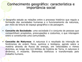 Conhecimento geográfico: característica eConhecimento geográfico: característica e
importância socialimportância social
A Geografia estuda as relações entre o processo histórico que regula a
formação das sociedades humanas e o funcionamento da natureza,
por meio da leitura do espaço geográfico e da paisagem.
• Conceito de Sociedade: uma sociedade é o conjunto de pessoas que
compartilham propósitos, preocupações e costumes, e que interagem
entre si constituindo uma comunidade.
• Conceito de Natureza: A natureza é o resultado da interação de
fenômenos de ordem física, química e biológica, agindo sobre a
matéria através de fluxos de energia, em velocidades e ritmos
distintos, ao longo dos 4,6 bilhões de história da Terra, A natureza é
dinâmica, é mutante. Elementos biofísicos e transformado pelo
trabalho humano.
 