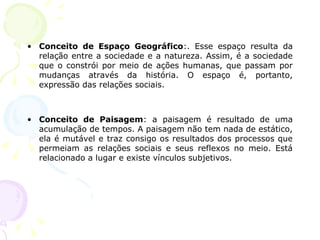 • Conceito de Espaço Geográfico:. Esse espaço resulta da
relação entre a sociedade e a natureza. Assim, é a sociedade
que o constrói por meio de ações humanas, que passam por
mudanças através da história. O espaço é, portanto,
expressão das relações sociais.
• Conceito de Paisagem: a paisagem é resultado de uma
acumulação de tempos. A paisagem não tem nada de estático,
ela é mutável e traz consigo os resultados dos processos que
permeiam as relações sociais e seus reflexos no meio. Está
relacionado a lugar e existe vínculos subjetivos.
 