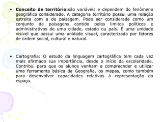 • Conceito de território:são variáveis e dependem do fenômeno
geográfico considerado. A categoria território possui uma relação
estreita com a de paisagem. Pode ser considerada como um
conjunto de paisagens contido pelos limites políticos e
administrativos de uma cidade, estado ou país. É uma unidade
visível que possui uma unidade visual, caracterizada por fatores
de ordem social, cultural e natural.
• Cartografia: O estudo da linguagem cartográfica tem cada vez
mais afirmado sua importância, desde o início da escolaridade.
Contribui para que os alunos venham a compreender e utilizar
uma ferramenta básica da Geografia, os mapas, como também
para desenvolver capacidades relativas à representação do
espaço.
 