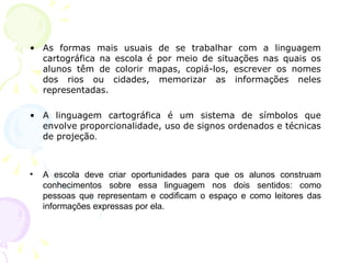 • As formas mais usuais de se trabalhar com a linguagem
cartográfica na escola é por meio de situações nas quais os
alunos têm de colorir mapas, copiá-los, escrever os nomes
dos rios ou cidades, memorizar as informações neles
representadas.
• A linguagem cartográfica é um sistema de símbolos que
envolve proporcionalidade, uso de signos ordenados e técnicas
de projeção.
• A escola deve criar oportunidades para que os alunos construam
conhecimentos sobre essa linguagem nos dois sentidos: como
pessoas que representam e codificam o espaço e como leitores das
informações expressas por ela.
 