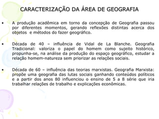 CARACTERIZAÇÃO DA ÁREA DE GEOGRAFIA A produção acadêmica em torno da concepção de Geografia passou por diferentes momentos, gerando reflexões distintas acerca dos objetos  e métodos do fazer geográfico. Década de 40 – influência de Vidal de La Blanche. Geografia Tradicional: valoriza o papel do homem como sujeito histórico, propunha-se, na análise da produção do espaço geográfico, estudar a relação homem-natureza sem priorizar as relações sociais. Década de 60 – influência das teorias marxistas. Geografia Marxista: propõe uma geografia das lutas sociais ganhando conteúdos políticos e a partir dos anos 80 influenciou o ensino de 5 a 8 série que iria trabalhar relações de trabalho e explicações econômicas. 