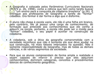 A Geografia é colocada pelos Parâmetros Curriculares Nacionais (PCN’S p. 26, 1998), como a ciência que tem como tarefa buscar [...] “um ensino para a conquista da cidadania brasileira” (p.26). É entregue aos professores de Geografia a tarefa de “formar” cidadãos. Ora formar é dar forma a algo que é disforme.  O aluno não chega à escola vazio, ele não é uma folha em branco, pelo contrário, ele já possui uma carga de conhecimento, de formação que antecede aos conhecimentos que ele venha a adquirir na escola, portanto, a escola não pode ser o molde para “formar” cidadãos, o seu papel é auxiliar na construção da cidadania.  A cidadania, sob a ótica da geografia comprometida com a sociedade reconhece que não é somente ela que deve ajudar na sua construção, há mais fatores imbricados na questão. Não é somente responsabilidade da Geografia, mas de todas as demais ciências, e de vários segmentos da sociedade. Para que os alunos compreendam de forma ampla a realidade e sejam capazes de intervir é preciso que eles adquiram conhecimentos, dominem categorias, conceitos e procedimentos básicos do conhecimento geográfico. 