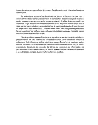 tempo da natureza no corpo físico do homem. Os ciclos e ritmos da vida natural tendem a
ser rompidos.

       As vivências e apreensões dos ritmos de tempo sofrem mudanças com o
desenvolvimento da tecnologia dos meios de transporte e da comunicação à distância.
Assim, vencer um mesmo percurso de canoa e de avião significa falar de tempos e vivências
diferentes. Viajar de carro em uma estrada bem cuidada despende menos tempo do que
viajar com o mesmo veículo em uma estrada cheia de buracos e obstáculos. O entendimento
do tempo passa a ser diferenciado. O mesmo ocorre com a comunicação entre pessoas ao
fazerem uso de cartas, telefones ou e-mail. A tecnologia da comunicação via satélite parece
encurtar distâncias e desafia o tempo.

       Não deve existir preocupação em ensinar formalmente aos alunos os ritmos de tempo
predominantes em uma ou em outra sociedade histórica. Deve-se estudar relações e
estabelecer distinções ao se realizar estudos de épocas. Dessa forma, os alunos podem
encarar de modo crítico os valores que predominam na sociedade atual, na qual o ritmo
avassalador do relógio, da produção da fábrica, da velocidade da informação e do
processamento dos computadores impõe, política, econômica e culturalmente, as dinâmicas
e as vivências de crianças, jovens, mulheres, homens e velhos.




                                           101
 